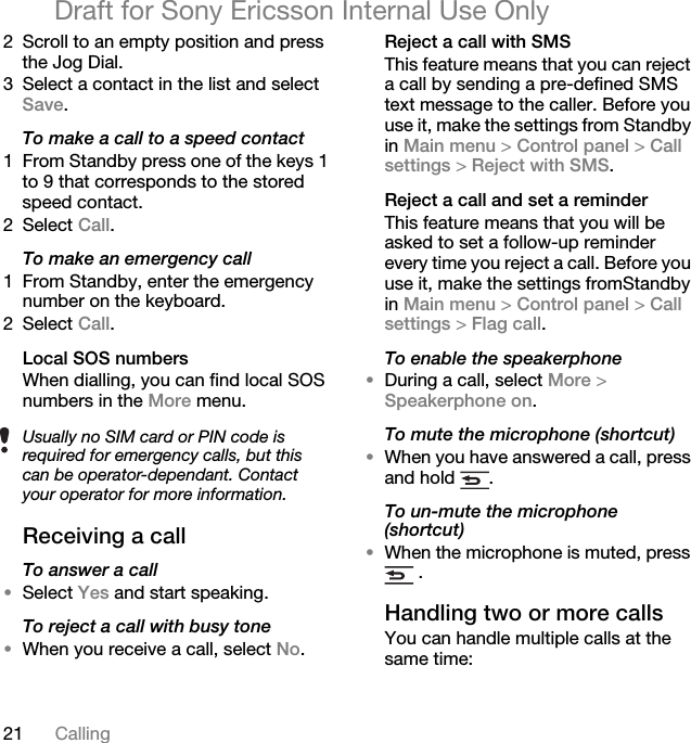 21 CallingDraft for Sony Ericsson Internal Use Only2 Scroll to an empty position and press the Jog Dial.3 Select a contact in the list and select Save.To make a call to a speed contact1 From Standby press one of the keys 1 to 9 that corresponds to the stored speed contact.2 Select Call.To make an emergency call1 From Standby, enter the emergency number on the keyboard.2 Select Call.Local SOS numbers When dialling, you can find local SOS numbers in the More menu.Receiving a callTo answer a call•Select Yes and start speaking.To reject a call with busy tone•When you receive a call, select No.Reject a call with SMSThis feature means that you can reject a call by sending a pre-defined SMS text message to the caller. Before you use it, make the settings from Standby in Main menu &gt; Control panel &gt; Call settings &gt; Reject with SMS.Reject a call and set a reminderThis feature means that you will be asked to set a follow-up reminder every time you reject a call. Before you use it, make the settings fromStandby in Main menu &gt; Control panel &gt; Call settings &gt; Flag call. To enable the speakerphone•During a call, select More &gt; Speakerphone on.To mute the microphone (shortcut)•When you have answered a call, press and hold  . To un-mute the microphone (shortcut)•When the microphone is muted, press  .Handling two or more callsYou can handle multiple calls at the same time:Usually no SIM card or PIN code is required for emergency calls, but this can be operator-dependant. Contact your operator for more information. 