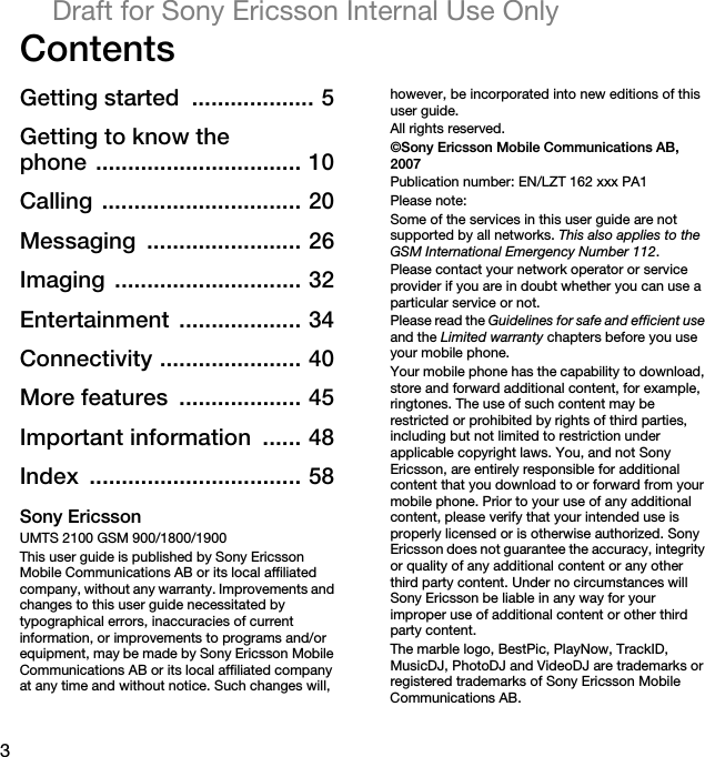 3Draft for Sony Ericsson Internal Use OnlyContentsGetting started  ................... 5Getting to know thephone ................................ 10Calling ............................... 20Messaging ........................ 26Imaging ............................. 32Entertainment ................... 34Connectivity ...................... 40More features  ................... 45Important information  ...... 48Index ................................. 58Sony EricssonUMTS 2100 GSM 900/1800/1900This user guide is published by Sony Ericsson Mobile Communications AB or its local affiliated company, without any warranty. Improvements and changes to this user guide necessitated by typographical errors, inaccuracies of current information, or improvements to programs and/or equipment, may be made by Sony Ericsson Mobile Communications AB or its local affiliated company at any time and without notice. Such changes will, however, be incorporated into new editions of this user guide.All rights reserved.©Sony Ericsson Mobile Communications AB, 2007Publication number: EN/LZT 162 xxx PA1Please note:Some of the services in this user guide are not supported by all networks. This also applies to the GSM International Emergency Number 112.Please contact your network operator or service provider if you are in doubt whether you can use a particular service or not.Please read the Guidelines for safe and efficient use and the Limited warranty chapters before you use your mobile phone.Your mobile phone has the capability to download, store and forward additional content, for example, ringtones. The use of such content may be restricted or prohibited by rights of third parties, including but not limited to restriction under applicable copyright laws. You, and not Sony Ericsson, are entirely responsible for additional content that you download to or forward from your mobile phone. Prior to your use of any additional content, please verify that your intended use is properly licensed or is otherwise authorized. Sony Ericsson does not guarantee the accuracy, integrity or quality of any additional content or any other third party content. Under no circumstances will Sony Ericsson be liable in any way for your improper use of additional content or other third party content.The marble logo, BestPic, PlayNow, TrackID, MusicDJ, PhotoDJ and VideoDJ are trademarks or registered trademarks of Sony Ericsson Mobile Communications AB.