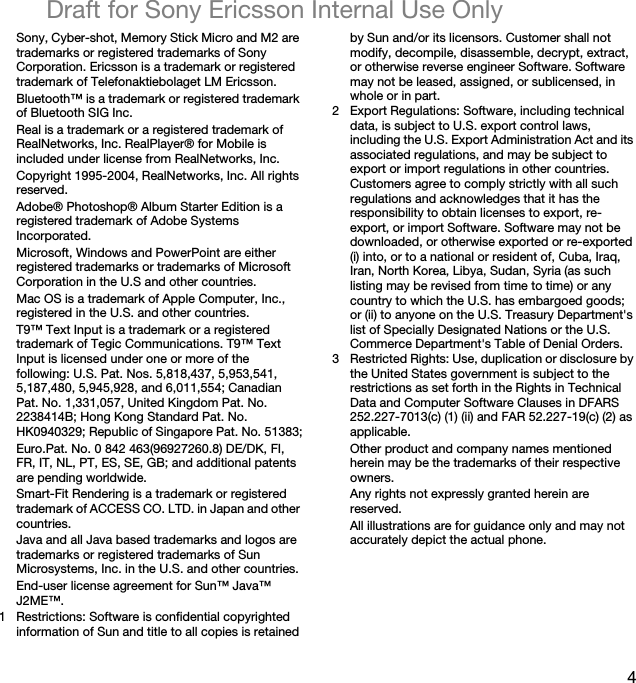 4Draft for Sony Ericsson Internal Use OnlySony, Cyber-shot, Memory Stick Micro and M2 are trademarks or registered trademarks of Sony Corporation. Ericsson is a trademark or registered trademark of Telefonaktiebolaget LM Ericsson.Bluetooth™ is a trademark or registered trademark of Bluetooth SIG Inc.Real is a trademark or a registered trademark of RealNetworks, Inc. RealPlayer® for Mobile is included under license from RealNetworks, Inc.Copyright 1995-2004, RealNetworks, Inc. All rights reserved.Adobe® Photoshop® Album Starter Edition is a registered trademark of Adobe Systems Incorporated.Microsoft, Windows and PowerPoint are either registered trademarks or trademarks of Microsoft Corporation in the U.S and other countries.Mac OS is a trademark of Apple Computer, Inc., registered in the U.S. and other countries.T9™ Text Input is a trademark or a registered trademark of Tegic Communications. T9™ Text Input is licensed under one or more of the following: U.S. Pat. Nos. 5,818,437, 5,953,541, 5,187,480, 5,945,928, and 6,011,554; Canadian Pat. No. 1,331,057, United Kingdom Pat. No. 2238414B; Hong Kong Standard Pat. No. HK0940329; Republic of Singapore Pat. No. 51383;Euro.Pat. No. 0 842 463(96927260.8) DE/DK, FI, FR, IT, NL, PT, ES, SE, GB; and additional patents are pending worldwide.Smart-Fit Rendering is a trademark or registered trademark of ACCESS CO. LTD. in Japan and other countries.Java and all Java based trademarks and logos are trademarks or registered trademarks of Sun Microsystems, Inc. in the U.S. and other countries.End-user license agreement for Sun™ Java™ J2ME™.1 Restrictions: Software is confidential copyrighted information of Sun and title to all copies is retained by Sun and/or its licensors. Customer shall not modify, decompile, disassemble, decrypt, extract, or otherwise reverse engineer Software. Software may not be leased, assigned, or sublicensed, in whole or in part.2 Export Regulations: Software, including technical data, is subject to U.S. export control laws, including the U.S. Export Administration Act and its associated regulations, and may be subject to export or import regulations in other countries. Customers agree to comply strictly with all such regulations and acknowledges that it has the responsibility to obtain licenses to export, re-export, or import Software. Software may not be downloaded, or otherwise exported or re-exported (i) into, or to a national or resident of, Cuba, Iraq, Iran, North Korea, Libya, Sudan, Syria (as such listing may be revised from time to time) or any country to which the U.S. has embargoed goods; or (ii) to anyone on the U.S. Treasury Department&apos;s list of Specially Designated Nations or the U.S. Commerce Department&apos;s Table of Denial Orders.3 Restricted Rights: Use, duplication or disclosure by the United States government is subject to the restrictions as set forth in the Rights in Technical Data and Computer Software Clauses in DFARS 252.227-7013(c) (1) (ii) and FAR 52.227-19(c) (2) as applicable.Other product and company names mentioned herein may be the trademarks of their respective owners.Any rights not expressly granted herein are reserved.All illustrations are for guidance only and may not accurately depict the actual phone.