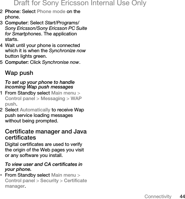 44ConnectivityDraft for Sony Ericsson Internal Use Only2Phone: Select Phone mode on the phone.3Computer: Select Start/Programs/Sony Ericsson/Sony Ericsson PC Suite for Smartphones. The application starts.4 Wait until your phone is connected which it is when the Synchronize now button lights green.5Computer: Click Synchronise now.Wap pushTo set up your phone to handle incoming Wap push messages1 From Standby select Main menu &gt; Control panel &gt; Messaging &gt; WAP push.2 Select Automatically to receive Wap push service loading messages without being prompted.Certificate manager and Java certificatesDigital certificates are used to verify the origin of the Web pages you visit or any software you install.To view user and CA certificates in your phone.•From Standby select Main menu &gt; Control panel &gt; Security &gt; Certificate manager.