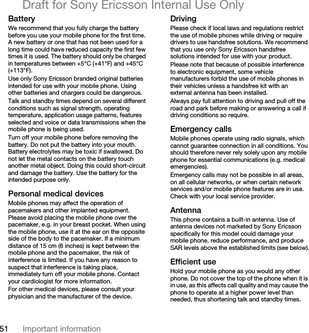 51 Important informationDraft for Sony Ericsson Internal Use OnlyBatteryWe recommend that you fully charge the battery before you use your mobile phone for the first time. A new battery or one that has not been used for a long time could have reduced capacity the first few times it is used. The battery should only be charged in temperatures between +5°C (+41°F) and +45°C (+113°F).Use only Sony Ericsson branded original batteries intended for use with your mobile phone. Using other batteries and chargers could be dangerous.Talk and standby times depend on several different conditions such as signal strength, operating temperature, application usage patterns, features selected and voice or data transmissions when the mobile phone is being used.Turn off your mobile phone before removing the battery. Do not put the battery into your mouth. Battery electrolytes may be toxic if swallowed. Do not let the metal contacts on the battery touch another metal object. Doing this could short-circuit and damage the battery. Use the battery for the intended purpose only.Personal medical devicesMobile phones may affect the operation of pacemakers and other implanted equipment. Please avoid placing the mobile phone over the pacemaker, e.g. in your breast pocket. When using the mobile phone, use it at the ear on the opposite side of the body to the pacemaker. If a minimum distance of 15 cm (6 inches) is kept between the mobile phone and the pacemaker, the risk of interference is limited. If you have any reason to suspect that interference is taking place, immediately turn off your mobile phone. Contact your cardiologist for more information.For other medical devices, please consult your physician and the manufacturer of the device.DrivingPlease check if local laws and regulations restrict the use of mobile phones while driving or require drivers to use handsfree solutions. We recommend that you use only Sony Ericsson handsfree solutions intended for use with your product. Please note that because of possible interference to electronic equipment, some vehicle manufacturers forbid the use of mobile phones in their vehicles unless a handsfree kit with an external antenna has been installed.Always pay full attention to driving and pull off the road and park before making or answering a call if driving conditions so require.Emergency callsMobile phones operate using radio signals, which cannot guarantee connection in all conditions. You should therefore never rely solely upon any mobile phone for essential communications (e.g. medical emergencies).Emergency calls may not be possible in all areas, on all cellular networks, or when certain network services and/or mobile phone features are in use. Check with your local service provider.AntennaThis phone contains a built-in antenna. Use of antenna devices not marketed by Sony Ericsson specifically for this model could damage your mobile phone, reduce performance, and produce SAR levels above the established limits (see below).Efficient useHold your mobile phone as you would any other phone. Do not cover the top of the phone when it is in use, as this affects call quality and may cause the phone to operate at a higher power level than needed, thus shortening talk and standby times.