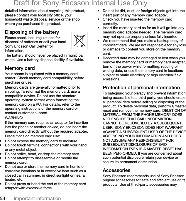 53 Important informationDraft for Sony Ericsson Internal Use Onlydetailed information about recycling this product, please contact your local city office, your household waste disposal service or the shop where you purchased the product.Disposing of the batteryPlease check local regulations for disposal of batteries or call your local Sony Ericsson Call Center for information.The battery should never be placed in municipal waste. Use a battery disposal facility if available.Memory cardYour phone is equipped with a memory card reader. Check memory card compatibility before purchase or use.Memory cards are generally formatted prior to shipping. To reformat the memory card, use a compatible device. Do not use the standard operating system format when formatting the memory card on a PC. For details, refer to the operating instructions of the memory card or contact customer support.WARNING:If the memory card requires an adapter for insertion into the phone or another device, do not insert the memory card directly without the required adapter.Precautions on memory card use:• Do not expose the memory card to moisture.• Do not touch terminal connections with your hand or any metal object.• Do not strike, bend, or drop the memory card.• Do not attempt to disassemble or modify the memory card.• Do not use or store the memory card in humid or corrosive locations or in excessive heat such as a closed car in summer, in direct sunlight or near a heater, etc.• Do not press or bend the end of the memory card adapter with excessive force.• Do not let dirt, dust, or foreign objects get into the insert port of any memory card adapter.• Check you have inserted the memory card correctly.• Insert the memory card as far as it will go into any memory card adapter needed. The memory card may not operate properly unless fully inserted.• We recommend that you make a backup copy of important data. We are not responsible for any loss or damage to content you store on the memory card.• Recorded data may be damaged or lost when you remove the memory card or memory card adapter, turn off the power while formatting, reading or writing data, or use the memory card in locations subject to static electricity or high electrical field emissions.Protection of personal informationTo safeguard your privacy and prevent information being accessible to a third party, you should erase all personal data before selling or disposing of the product. To delete personal data, perform a master reset and remove the memory card. DELETION OF MATERIAL FROM THE PHONE MEMORY DOES NOT ENSURE THAT SAID INFORMATION CANNOT BE RECOVERED BY A SUBSEQUENT USER. SONY ERICSSON DOES NOT WARRANT AGAINST A SUBSEQUENT USER OF THE DEVICE ACCESSING YOUR INFORMATION AND DOES NOT ASSUME ANY RESPONSIBILITY FOR SUBSEQUENT DISCLOSURE OF SAID INFORMATION EVEN IF A MASTER RESET HAS BEEN PERFORMED. If you are concerned about such potential disclosure retain your device or secure its permanent destruction.AccessoriesSony Ericsson recommends use of Sony Ericsson original accessories for safe and efficient use of its products. Use of third-party accessories may 