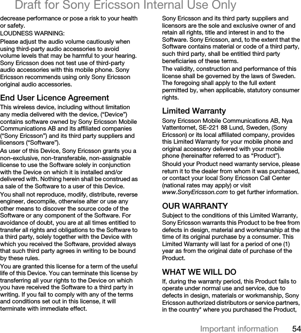54Important informationDraft for Sony Ericsson Internal Use Onlydecrease performance or pose a risk to your health or safety.LOUDNESS WARNING:Please adjust the audio volume cautiously when using third-party audio accessories to avoid volume levels that may be harmful to your hearing. Sony Ericsson does not test use of third-party audio accessories with this mobile phone. Sony Ericsson recommends using only Sony Ericsson original audio accessories.End User Licence AgreementThis wireless device, including without limitation any media delivered with the device, (“Device”) contains software owned by Sony Ericsson Mobile Communications AB and its affiliated companies (“Sony Ericsson”) and its third party suppliers and licensors (“Software”).As user of this Device, Sony Ericsson grants you a non-exclusive, non-transferable, non-assignable license to use the Software solely in conjunction with the Device on which it is installed and/or delivered with. Nothing herein shall be construed as a sale of the Software to a user of this Device.You shall not reproduce, modify, distribute, reverse engineer, decompile, otherwise alter or use any other means to discover the source code of the Software or any component of the Software. For avoidance of doubt, you are at all times entitled to transfer all rights and obligations to the Software to a third party, solely together with the Device with which you received the Software, provided always that such third party agrees in writing to be bound by these rules.You are granted this license for a term of the useful life of this Device. You can terminate this license by transferring all your rights to the Device on which you have received the Software to a third party in writing. If you fail to comply with any of the terms and conditions set out in this license, it will terminate with immediate effect.Sony Ericsson and its third party suppliers and licensors are the sole and exclusive owner of and retain all rights, title and interest in and to the Software. Sony Ericsson, and, to the extent that the Software contains material or code of a third party, such third party, shall be entitled third party beneficiaries of these terms.The validity, construction and performance of this license shall be governed by the laws of Sweden. The foregoing shall apply to the full extent permitted by, when applicable, statutory consumer rights.Limited WarrantySony Ericsson Mobile Communications AB, Nya Vattentornet, SE-221 88 Lund, Sweden, (Sony Ericsson) or its local affiliated company, provides this Limited Warranty for your mobile phone and original accessory delivered with your mobile phone (hereinafter referred to as “Product”).Should your Product need warranty service, please return it to the dealer from whom it was purchased, or contact your local Sony Ericsson Call Center (national rates may apply) or visit www.SonyEricsson.com to get further information. OUR WARRANTYSubject to the conditions of this Limited Warranty, Sony Ericsson warrants this Product to be free from defects in design, material and workmanship at the time of its original purchase by a consumer. This Limited Warranty will last for a period of one (1) year as from the original date of purchase of the Product.WHAT WE WILL DOIf, during the warranty period, this Product fails to operate under normal use and service, due to defects in design, materials or workmanship, Sony Ericsson authorized distributors or service partners, in the country* where you purchased the Product, 