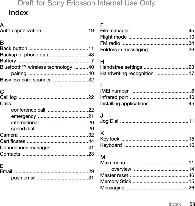 58IndexDraft for Sony Ericsson Internal Use OnlyIndexAAuto capitalization  ................................19BBack button  ..........................................11Backup of phone data  ..........................43Battery ....................................................7Bluetooth™ wireless technology  ..........40pairing ...........................................40Business card scanner  .........................32CCall log ..................................................22Callsconference call  .............................22emergency ....................................21international ..................................20speed dial  .....................................20Camera .................................................32Certificates ............................................44Connections manager  ..........................41Contacts ...............................................23EEmail .....................................................29push email  ....................................31FFile manager  .........................................45Flight mode ...........................................10FM radio  ...............................................34Folders in messaging ............................26HHandsfree settings ................................23Handwriting recognition  .......................17IIMEI number  ...........................................8Infrared port ..........................................40Installing applications  ...........................45JJog Dial .................................................11KKey lock  ................................................15Keyboard ..............................................16MMain menu  ............................................11overview .......................................14Master reset ..........................................46Memory Stick ........................................15Messaging ............................................26