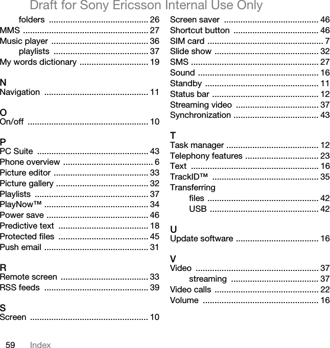 59 IndexDraft for Sony Ericsson Internal Use Onlyfolders .......................................... 26MMS ..................................................... 27Music player  ......................................... 36playlists ........................................ 37My words dictionary ............................. 19NNavigation ............................................ 11OOn/off ................................................... 10PPC Suite  ............................................... 43Phone overview ...................................... 6Picture editor ........................................ 33Picture gallery ....................................... 32Playlists ................................................ 37PlayNow™ ............................................ 34Power save ........................................... 46Predictive text  ...................................... 18Protected files  ...................................... 45Push email ............................................ 31RRemote screen  ..................................... 33RSS feeds  ............................................ 39SScreen .................................................. 10Screen saver  ........................................ 46Shortcut button  .................................... 46SIM card ................................................. 7Slide show ............................................ 32SMS ...................................................... 27Sound ................................................... 16Standby ................................................ 11Status bar ............................................. 12Streaming video  ................................... 37Synchronization .................................... 43TTask manager ....................................... 12Telephony features ............................... 23Text ...................................................... 16TrackID™ ............................................. 35Transferringfiles ............................................... 42USB .............................................. 42UUpdate software ................................... 16VVideo .................................................... 37streaming ..................................... 37Video calls  ............................................ 22Volume ................................................. 16