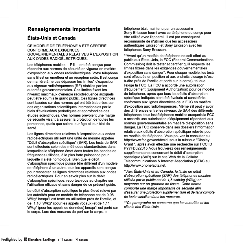 Renseignements importantsÉtats-Unis et CanadaCE MODÈLE DE TÉLÉPHONE A ÉTÉ CERTIFIÉ CONFORME AUX EXIGENCES GOUVERNEMENTALES RELATIVES À L&apos;EXPOSITION AUX ONDES RADIOÉLECTRIQUES.Les téléphones mobiles             ont été conçus pour répondre aux normes de sécurité en vigueur en matière d&apos;exposition aux ondes radioélectriques. Votre téléphone sans fil est un émetteur et un récepteur radio. Il est conçu de manière à ne pas dépasser les limites* d&apos;exposition aux signaux radiofréquences (RF) établies par les autorités gouvernementales. Ces limites fixent les niveaux maximaux d&apos;énergie radiofréquence auxquels peut être soumis le grand public. Ces lignes directrices sont basées sur des normes qui ont été élaborées par des organisations scientifiques internationales par le biais d&apos;évaluations périodiques et approfondies des études scientifiques. Ces normes prévoient une marge de sécurité visant à assurer la protection de toutes les personnes, quels que soient leur âge et leur état de santé.Les lignes directrices relatives à l&apos;exposition aux ondes radioélectriques utilisent une unité de mesure appelée &quot;Débit d&apos;absorption spécifique&quot; (SAR). Les tests de SAR sont effectués selon des méthodes standardisées dans lesquelles le téléphone émet dans toutes les bandes de fréquences utilisées, à la plus forte puissance pour laquelle il a été homologué. Bien que le débit d&apos;absorption spécifique puisse être différent d&apos;un modèle de téléphone à un autre, tous les appareils sont conçus pour respecter les lignes directrices relatives aux ondes radioélectriques. Pour en savoir plus sur le débit d&apos;absorption spécifique, reportez-vous au chapitre sur l&apos;utilisation efficace et sans danger de ce présent guide.Le débit d&apos;absorption spécifique le plus élevé relevé par les autorités pour ce modèle de téléphone est de           W/kg* lorsqu&apos;il est testé en utilisation près de l&apos;oreille, et de           W/kg* (pour les appels vocaux) et de                 W/kg* (pour les appels de données) lorsqu&apos;il est porté sur le corps. Lors des mesures de port sur le corps, le téléphone était maintenu par un accessoire Sony Ericsson fourni avec ce téléphone ou conçu pour être utilisé avec l&apos;appareil. Il est par conséquent recommandé de n&apos;utiliser que les accessoires authentiques Ericsson et Sony Ericsson avec les téléphones Sony Ericsson.**Avant qu&apos;un modèle de téléphone ne soit offert au public aux États-Unis, la FCC (Federal Communications Commission) doit le tester et certifier qu&apos;il respecte les limites fixées dans les exigences gouvernementales d&apos;exposition sans danger*. Pour chaque modèle, les tests sont effectués en position et aux endroits d&apos;usage (c&apos;est-à-dire près de l&apos;oreille et porté sur le corps), tel que l&apos;exige la FCC. La FCC a accordé une autorisation d&apos;équipement (Equipment Authorization) pour ce modèle de téléphone, après que tous les débits d&apos;absorption spécifique indiqués aient été évalués et considérés conformes aux lignes directrices de la FCC en matière d&apos;exposition aux radiofréquences. Même s&apos;il peut y avoir des différences entre les niveaux de SAR des différents téléphones, tous les téléphones mobiles auxquels la FCC a accordé une autorisation d&apos;équipement répondent aux normes gouvernementales en matière d&apos;exposition sans danger. La FCC conserve dans ses dossiers l&apos;information relative aux débits d&apos;absorption spécifique relevés pour ce modèle de téléphone. Vous pouvez la consulter au http://www.fcc.gov/oet/fccid, sous la rubrique &quot;Display Grant &quot;, après avoir effectué une recherche sur FCC ID                          Vous trouverez des renseignements supplémentaires concernant le débit d&apos;absorption spécifique (SAR) sur le site Web de la Cellular Telecommunications &amp; Internet Association (CTIA) au http://www.phonefacts.net.* Aux États-Unis et au Canada, la limite de débit d&apos;absorption spécifique (SAR) des téléphones mobiles utilisés par le public est de 1,6 watt/kg (W/kg) en moyenne sur un gramme de tissus. Cette norme comporte une marge importante de sécurité afin d&apos;assurer une protection supplémentaire et de tenir compte de toute variation dans les mesures.**Ce paragraphe ne concerne que les autorités et les clients des États-Unis.P1iPY7FD022015.1,110,981,10PPreflighted byreflighted byPreflighted by (                  )(                  )(                  )