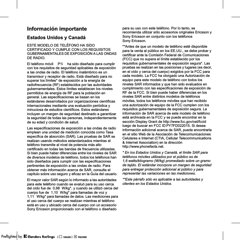 Información importanteEstados Unidos y CanadáESTE MODELO DE TELÉFONO HA SIDO CERTIFICADO Y CUMPLE CON LOS REQUISITOS GUBERNAMENTALES DE EXPOSICIÓN A LAS ONDAS DE RADIO.El teléfono móvil  ha sido diseñado para cumplir con los requisitos de seguridad aplicables de exposición a las ondas de radio. El teléfono inalámbrico es un transmisor y receptor de radio. Está diseñado para no superar los límites* de exposición a la energía de radiofrecuencia (RF) establecidos por las autoridades gubernamentales. Estos límites establecen los niveles permitidos de energía de RF para la población en general. Las especificaciones se basan en los estándares desarrollados por organizaciones científicas internacionales mediante una evaluación periódica y minuciosa de estudios científicos. Estos estándares incluyen un margen de seguridad destinado a garantizar la seguridad de todas las personas, independientemente de su edad y condición de salud.Las especificaciones de exposición a las ondas de radio emplean una unidad de medición conocida como Tasa específica de absorción (SAR). Las pruebas de SAR se realizan usando métodos estandarizados mientras el teléfono transmite al nivel de potencia más alto certificado en todas las bandas de frecuencia utilizadas. Si bien puede haber diferencias entre los niveles de SAR de diversos modelos de teléfono, todos los teléfonos han sido diseñados para cumplir con las especificaciones pertinentes de exposición a las ondas de radio. Para obtener más información acerca de SAR, consulte el capítulo sobre uso seguro y eficaz en la Guía del usuario.El mayor valor SAR según lo informado a las autoridades para este teléfono cuando se evaluó para su uso cerca del oído fue de           W/kg*, y cuando se utilizó cerca del cuerpo fue de  W/kg* para llamadas de voz y W/kg* para llamadas de datos. Las mediciones para el uso cerca del cuerpo se realizan mientras el teléfono está en uso y ubicado cerca del cuerpo con un accesorio Sony Ericsson proporcionado con el teléfono o diseñado para su uso con este teléfono. Por lo tanto, se recomienda utilizar sólo accesorios originales Ericsson y Sony Ericsson en conjunto con los teléfonos Sony Ericsson.**Antes de que un modelo de teléfono esté disponible para la venta al público en los EE.UU., se debe probar y certificar ante la Comisión Federal de Comunicaciones (FCC) que no supera el límite establecido por los requisitos gubernamentales de exposición segura*. Las pruebas se realizan en las posiciones y lugares (es decir, en el oído y cerca del cuerpo) exigidos por la FCC para cada modelo. La FCC ha otorgado una Autorización de equipo para este modelo de teléfono con todos los niveles SAR informados y que han sido evaluados en cumplimiento con las especificaciones de exposición de RF de la FCC. Si bien puede haber diferencias en los niveles SAR entre distintos modelos de teléfonos móviles, todos los teléfonos móviles que han recibido una autorización de equipo de la FCC cumplen con los requisitos gubernamentales de exposición segura. La información de SAR acerca de este modelo de teléfono está archivada en la FCC y se puede encontrar en la sección Display Grant de http://www.fcc.gov/oet/fccid luego de buscar en FCC ID  Si desea información adicional acerca de SAR, puede encontrarla en el sitio Web de la Asociación de Telecomunicaciones Celulares e Internet (CTIA, Cellular Telecommunications &amp; Internet Association) en la dirección http://www.phonefacts.net.* En los Estados Unidos y Canadá, el límite SAR para teléfonos móviles utilizados por el público es de 1,6 watts/kilogramo (W/kg) promediado sobre un gramo de tejido. El estándar incorpora un margen de seguridad para entregar protección adicional al público y para representar las variaciones en las mediciones.**Este párrafo sólo es aplicable a las autoridades y clientes en los Estados Unidos.P1i0,981,111,10PY7FD022015.PPreflighted byreflighted byPreflighted by (                  )(                  )(                  )