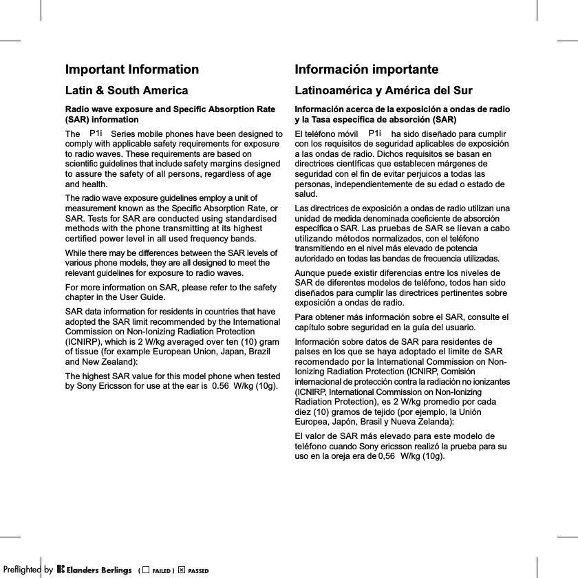 Important InformationLatin &amp; South AmericaRadio wave exposure and Specific Absorption Rate (SAR) informationThe             Series mobile phones have been designed to comply with applicable safety requirements for exposure to radio waves. These requirements are based on scientific guidelines that include safety margins designed to assure the safety of all persons, regardless of age and health.The radio wave exposure guidelines employ a unit of measurement known as the Specific Absorption Rate, or SAR. Tests for SAR are conducted using standardised methods with the phone transmitting at its highest certified power level in all used frequency bands.While there may be differences between the SAR levels of various phone models, they are all designed to meet the relevant guidelines for exposure to radio waves.For more information on SAR, please refer to the safety chapter in the User Guide.SAR data information for residents in countries that have adopted the SAR limit recommended by the International Commission on Non-Ionizing Radiation Protection (ICNIRP), which is 2 W/kg averaged over ten (10) gram of tissue (for example European Union, Japan, Brazil and New Zealand):The highest SAR value for this model phone when tested by Sony Ericsson for use at the ear is           W/kg (10g).Información importanteLatinoamérica y América del SurInformación acerca de la exposición a ondas de radio y la Tasa específica de absorción (SAR)El teléfono móvil             ha sido diseñado para cumplir con los requisitos de seguridad aplicables de exposición a las ondas de radio. Dichos requisitos se basan en directrices científicas que establecen márgenes de seguridad con el fin de evitar perjuicos a todas las personas, independientemente de su edad o estado de salud.Las directrices de exposición a ondas de radio utilizan una unidad de medida denominada coeficiente de absorción específica o SAR. Las pruebas de SAR se líevan a cabo utilizando métodos normalizados, con el teléfono transmitiendo en el nivel más elevado de potencia autoridado en todas las bandas de frecuencia utilizadas.Aunque puede existir diferencias entre los niveles de SAR de diferentes modelos de teléfono, todos han sido diseñados para cumplir las directrices pertinentes sobre exposición a ondas de radio.Para obtener más información sobre el SAR, consulte el capítulo sobre seguridad en la guía del usuario.Información sobre datos de SAR para residentes de países en los que se haya adoptado el limite de SAR recomendado por la International Commission on Non-Ionizing Radiation Protection (ICNIRP, Comisión internacional de protección contra la radiación no ionizantes (ICNIRP, International Commission on Non-Ionizing Radiation Protection), es 2 W/kg promedio por cada diez (10) gramos de tejido (por ejemplo, la Unión Europea, Japón, Brasil y Nueva Zelanda):El valor de SAR más elevado para este modelo de teléfono cuando Sony ericsson realizó la prueba para su uso en la oreja era de          W/kg (10g).P1i P1i0.560,56PPreflighted byreflighted byPreflighted by (                  )(                  )(                  )