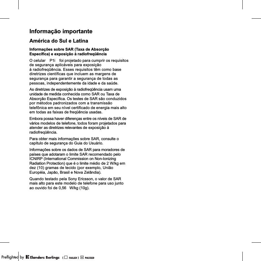 Informação importanteAmérica do Sul e LatinaInformações sobre SAR (Taxa de Absorção Específica) e exposição à radiofreqüênciaO celular             foi projetado para cumprir os requisitos de segurança aplicáveis para exposiçãoà radiofreqüência. Esses requisitos têm como base diretrizes científicas que incluem as margens de segurança para garantir a segurança de todas as pessoas, independentemente da idade e da saúde.As diretrizes de exposição à radiofreqüência usam uma unidade de medida conhecida como SAR ou Taxa de Absorção Específica. Os testes de SAR são conduzidos por métodos padronizados com a transmissão telefônica em seu nível certificado de energia mais alto em todas as faixas de freqüência usadas.Embora possa haver diferenças entre os níveis de SAR de vários modelos de telefone, todos foram projetados para atender as diretrizes relevantes de exposição à radiofreqüência.Para obter mais informações sobre SAR, consulte o capítulo de segurança do Guia do Usuário.Informações sobre os dados de SAR para moradores de países que adotaram o limite SAR recomendado pelo ICNIRP (International Commission on Non-Ionizing Radiation Protection) que é o limite médio de 2 W/kg em dez (10) gramas de tecido (por exemplo, União Européia, Japão, Brasil e Nova Zelândia).Quando testado pela Sony Ericsson, o valor de SAR mais alto para este modelo de telefone para uso junto ao ouvido foi de           W/kg (10g).P1i0,56PPreflighted byreflighted byPreflighted by (                  )(                  )(                  )