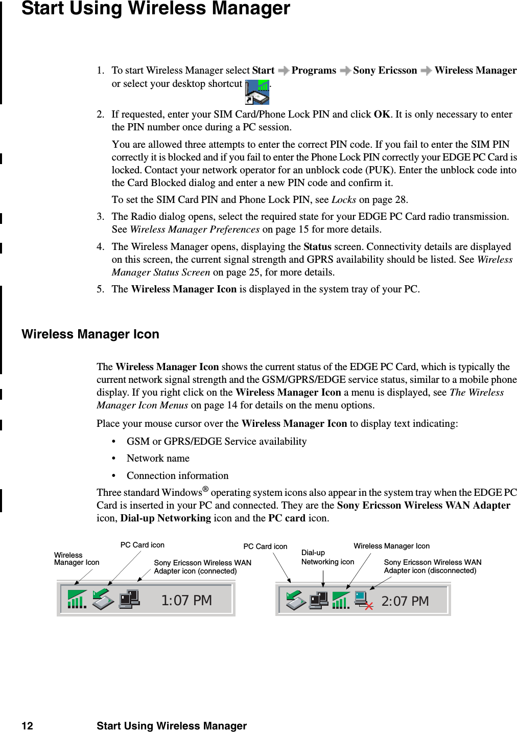 12 Start Using Wireless ManagerStart Using Wireless Manager1. To start Wireless Manager select Start  Programs  Sony Ericsson  Wireless Manager or select your desktop shortcut  .2. If requested, enter your SIM Card/Phone Lock PIN and click OK. It is only necessary to enter the PIN number once during a PC session.You are allowed three attempts to enter the correct PIN code. If you fail to enter the SIM PIN correctly it is blocked and if you fail to enter the Phone Lock PIN correctly your EDGE PC Card is locked. Contact your network operator for an unblock code (PUK). Enter the unblock code into the Card Blocked dialog and enter a new PIN code and confirm it. To set the SIM Card PIN and Phone Lock PIN, see Locks on page 28.3. The Radio dialog opens, select the required state for your EDGE PC Card radio transmission. See Wireless Manager Preferences on page 15 for more details.4. The Wireless Manager opens, displaying the Status screen. Connectivity details are displayed on this screen, the current signal strength and GPRS availability should be listed. See Wireless Manager Status Screen on page 25, for more details.5. The Wireless Manager Icon is displayed in the system tray of your PC.Wireless Manager IconThe Wireless Manager Icon shows the current status of the EDGE PC Card, which is typically the current network signal strength and the GSM/GPRS/EDGE service status, similar to a mobile phone display. If you right click on the Wireless Manager Icon a menu is displayed, see The Wireless Manager Icon Menus on page 14 for details on the menu options.Place your mouse cursor over the Wireless Manager Icon to display text indicating:• GSM or GPRS/EDGE Service availability•Network name• Connection informationThree standard Windows® operating system icons also appear in the system tray when the EDGE PC Card is inserted in your PC and connected. They are the Sony Ericsson Wireless WAN Adapter icon, Dial-up Networking icon and the PC card icon.2:07 PM1:07 PMWirelessPC Card iconSony Ericsson Wireless WAN Wireless Manager IconPC Card iconSony Ericsson Wireless WANDial-up Adapter icon (disconnected)Adapter icon (connected)Networking iconManager Icon