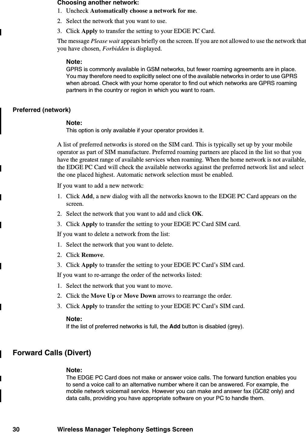 30 Wireless Manager Telephony Settings ScreenChoosing another network:1. Uncheck Automatically choose a network for me.2. Select the network that you want to use.3. Click Apply to transfer the setting to your EDGE PC Card.The message Please wait appears briefly on the screen. If you are not allowed to use the network that you have chosen, Forbidden is displayed.Note:GPRS is commonly available in GSM networks, but fewer roaming agreements are in place. You may therefore need to explicitly select one of the available networks in order to use GPRS when abroad. Check with your home operator to find out which networks are GPRS roaming partners in the country or region in which you want to roam.Preferred (network)Note:This option is only available if your operator provides it.A list of preferred networks is stored on the SIM card. This is typically set up by your mobile operator as part of SIM manufacture. Preferred roaming partners are placed in the list so that you have the greatest range of available services when roaming. When the home network is not available, the EDGE PC Card will check the available networks against the preferred network list and select the one placed highest. Automatic network selection must be enabled.If you want to add a new network:1. Click Add, a new dialog with all the networks known to the EDGE PC Card appears on the screen.2. Select the network that you want to add and click OK.3. Click Apply to transfer the setting to your EDGE PC Card SIM card.If you want to delete a network from the list:1. Select the network that you want to delete.2. Click Remove.3. Click Apply to transfer the setting to your EDGE PC Card’s SIM card.If you want to re-arrange the order of the networks listed:1. Select the network that you want to move.2. Click the Move Up or Move Down arrows to rearrange the order.3. Click Apply to transfer the setting to your EDGE PC Card’s SIM card.Note:If the list of preferred networks is full, the Add button is disabled (grey).Forward Calls (Divert)Note:The EDGE PC Card does not make or answer voice calls. The forward function enables you to send a voice call to an alternative number where it can be answered. For example, the mobile network voicemail service. However you can make and answer fax (GC82 only) and data calls, providing you have appropriate software on your PC to handle them.