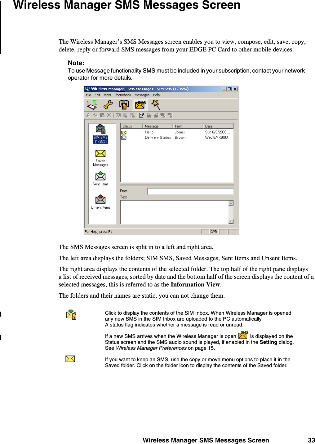 Wireless Manager SMS Messages Screen 33Wireless Manager SMS Messages ScreenThe Wireless Manager’s SMS Messages screen enables you to view, compose, edit, save, copy, delete, reply or forward SMS messages from your EDGE PC Card to other mobile devices. Note:To use Message functionality SMS must be included in your subscription, contact your network operator for more details. The SMS Messages screen is split in to a left and right area.The left area displays the folders; SIM SMS, Saved Messages, Sent Items and Unsent Items. The right area displays the contents of the selected folder. The top half of the right pane displays a list of received messages, sorted by date and the bottom half of the screen displays the content of a selected messages, this is referred to as the Information View.The folders and their names are static, you can not change them.Click to display the contents of the SIM Inbox. When Wireless Manager is opened any new SMS in the SIM Inbox are uploaded to the PC automatically. A status flag indicates whether a message is read or unread. If a new SMS arrives when the Wireless Manager is open   is displayed on the Status screen and the SMS audio sound is played, if enabled in the Setting dialog. See Wireless Manager Preferences on page 15.If you want to keep an SMS, use the copy or move menu options to place it in the Saved folder. Click on the folder icon to display the contents of the Saved folder. SMS