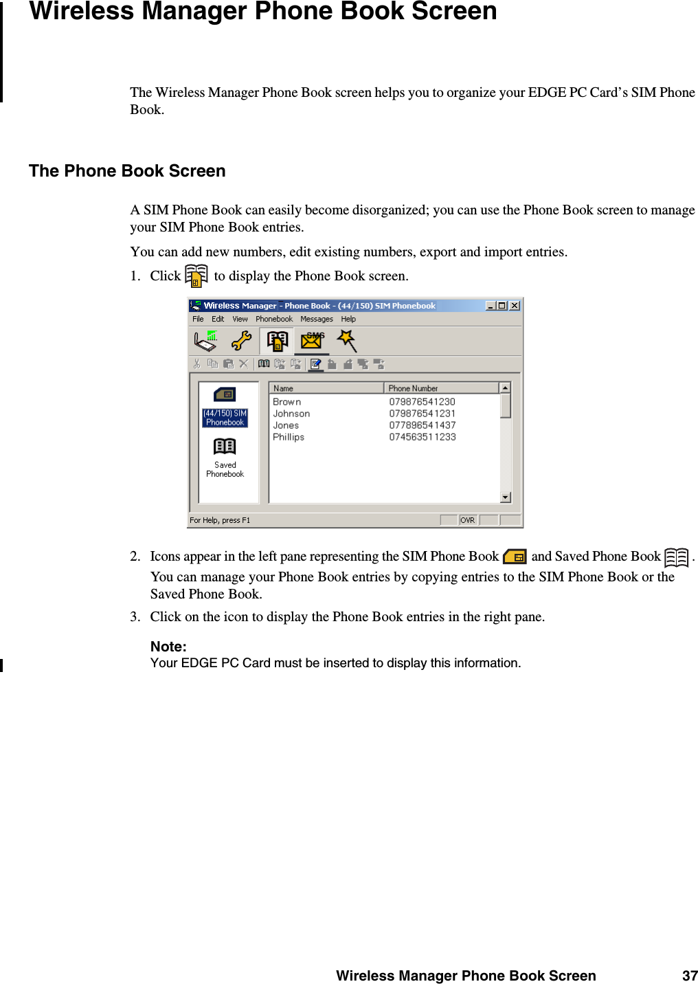 Wireless Manager Phone Book Screen 37Wireless Manager Phone Book ScreenThe Wireless Manager Phone Book screen helps you to organize your EDGE PC Card’s SIM Phone Book.The Phone Book ScreenA SIM Phone Book can easily become disorganized; you can use the Phone Book screen to manage your SIM Phone Book entries.You can add new numbers, edit existing numbers, export and import entries. 1. Click   to display the Phone Book screen.2. Icons appear in the left pane representing the SIM Phone Book   and Saved Phone Book  . You can manage your Phone Book entries by copying entries to the SIM Phone Book or the Saved Phone Book.3. Click on the icon to display the Phone Book entries in the right pane.Note:Your EDGE PC Card must be inserted to display this information.