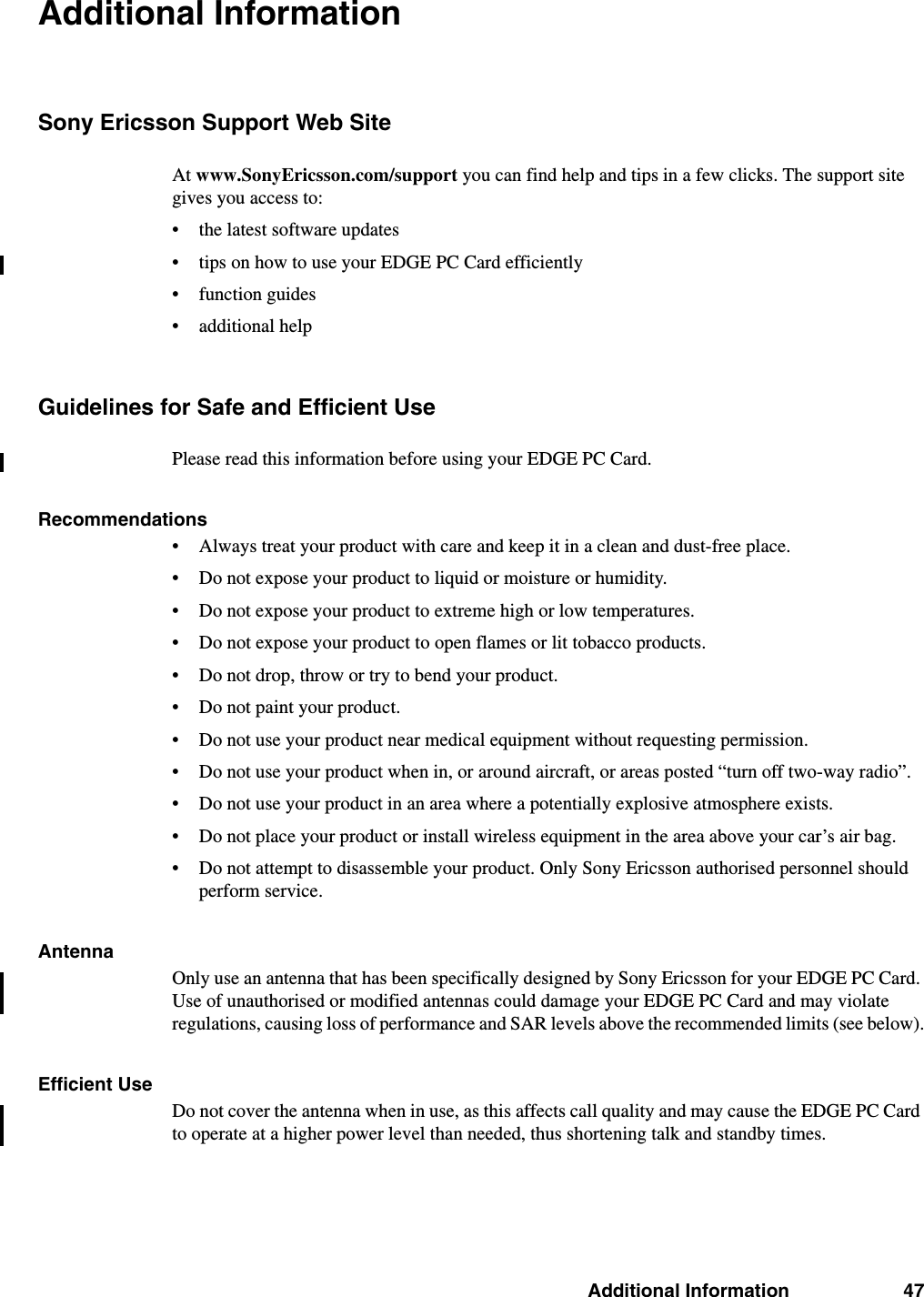 Additional Information 47Additional InformationSony Ericsson Support Web SiteAt www.SonyEricsson.com/support you can find help and tips in a few clicks. The support site gives you access to:• the latest software updates• tips on how to use your EDGE PC Card efficiently• function guides • additional helpGuidelines for Safe and Efficient UsePlease read this information before using your EDGE PC Card.Recommendations• Always treat your product with care and keep it in a clean and dust-free place.• Do not expose your product to liquid or moisture or humidity.• Do not expose your product to extreme high or low temperatures.• Do not expose your product to open flames or lit tobacco products.• Do not drop, throw or try to bend your product. • Do not paint your product.• Do not use your product near medical equipment without requesting permission.• Do not use your product when in, or around aircraft, or areas posted “turn off two-way radio”. • Do not use your product in an area where a potentially explosive atmosphere exists.• Do not place your product or install wireless equipment in the area above your car’s air bag. • Do not attempt to disassemble your product. Only Sony Ericsson authorised personnel should perform service.Antenna Only use an antenna that has been specifically designed by Sony Ericsson for your EDGE PC Card. Use of unauthorised or modified antennas could damage your EDGE PC Card and may violate regulations, causing loss of performance and SAR levels above the recommended limits (see below).Efficient UseDo not cover the antenna when in use, as this affects call quality and may cause the EDGE PC Card to operate at a higher power level than needed, thus shortening talk and standby times.