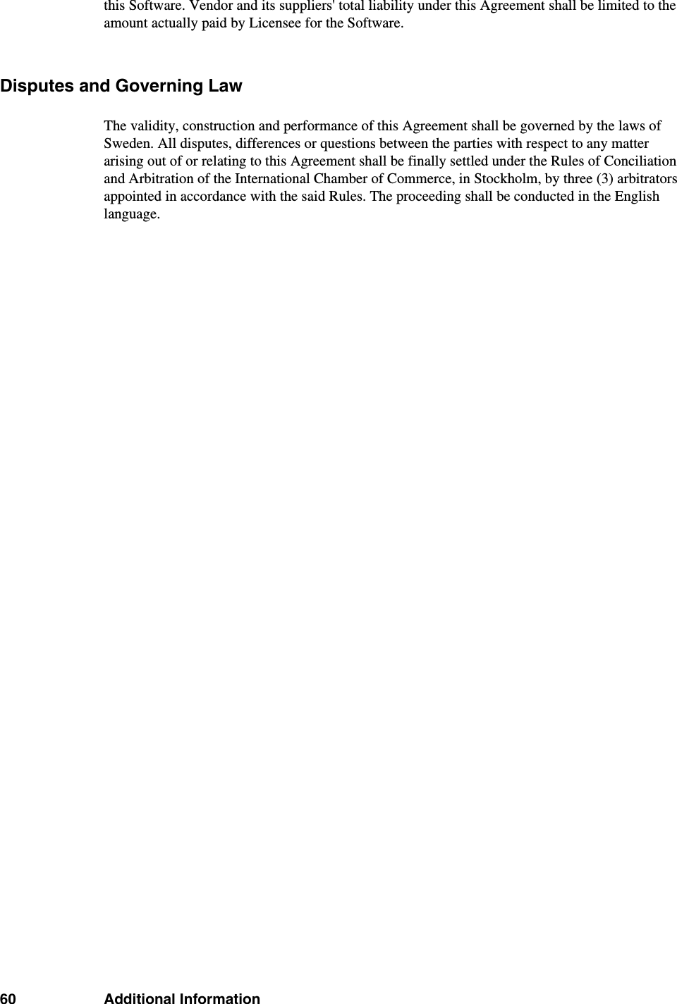 60 Additional Informationthis Software. Vendor and its suppliers&apos; total liability under this Agreement shall be limited to the amount actually paid by Licensee for the Software.Disputes and Governing LawThe validity, construction and performance of this Agreement shall be governed by the laws of Sweden. All disputes, differences or questions between the parties with respect to any matter arising out of or relating to this Agreement shall be finally settled under the Rules of Conciliation and Arbitration of the International Chamber of Commerce, in Stockholm, by three (3) arbitrators appointed in accordance with the said Rules. The proceeding shall be conducted in the English language.