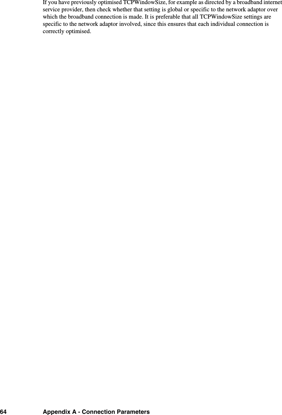 64 Appendix A - Connection ParametersIf you have previously optimised TCPWindowSize, for example as directed by a broadband internet service provider, then check whether that setting is global or specific to the network adaptor over which the broadband connection is made. It is preferable that all TCPWindowSize settings are specific to the network adaptor involved, since this ensures that each individual connection is correctly optimised.