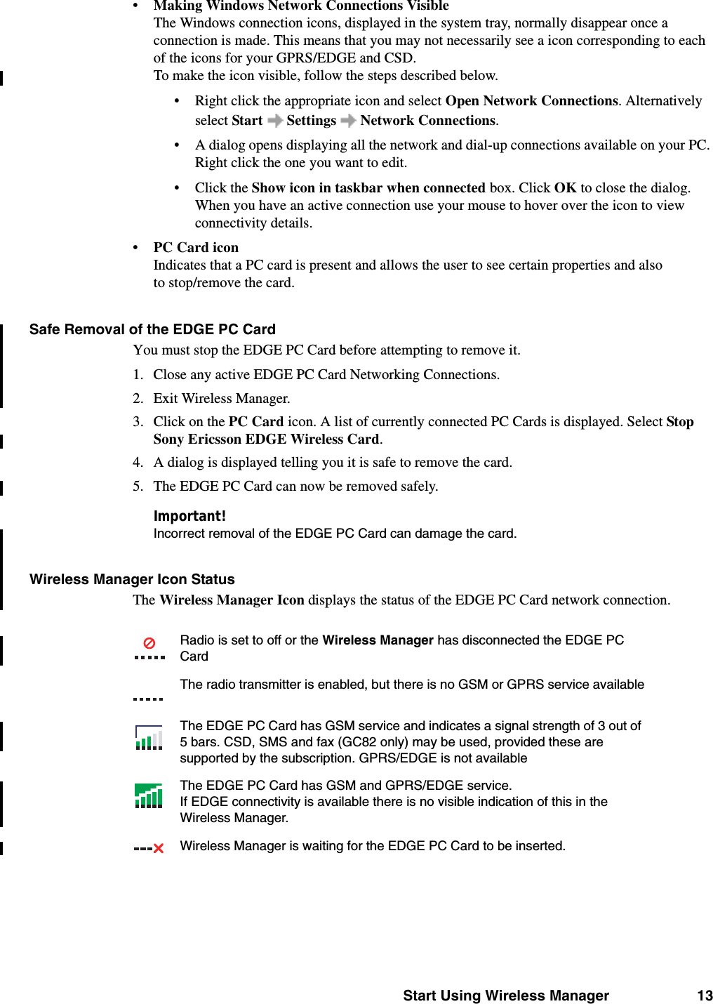 Start Using Wireless Manager 13•Making Windows Network Connections VisibleThe Windows connection icons, displayed in the system tray, normally disappear once a connection is made. This means that you may not necessarily see a icon corresponding to each of the icons for your GPRS/EDGE and CSD. To make the icon visible, follow the steps described below.• Right click the appropriate icon and select Open Network Connections. Alternatively select Start  Settings  Network Connections.• A dialog opens displaying all the network and dial-up connections available on your PC. Right click the one you want to edit.• Click the Show icon in taskbar when connected box. Click OK to close the dialog.When you have an active connection use your mouse to hover over the icon to view connectivity details.•PC Card iconIndicates that a PC card is present and allows the user to see certain properties and also to stop/remove the card. Safe Removal of the EDGE PC CardYou must stop the EDGE PC Card before attempting to remove it. 1. Close any active EDGE PC Card Networking Connections.2. Exit Wireless Manager.3. Click on the PC Card icon. A list of currently connected PC Cards is displayed. Select Stop Sony Ericsson EDGE Wireless Card. 4. A dialog is displayed telling you it is safe to remove the card.5. The EDGE PC Card can now be removed safely.Important!Incorrect removal of the EDGE PC Card can damage the card.Wireless Manager Icon StatusThe Wireless Manager Icon displays the status of the EDGE PC Card network connection. Radio is set to off or the Wireless Manager has disconnected the EDGE PC CardThe radio transmitter is enabled, but there is no GSM or GPRS service availableThe EDGE PC Card has GSM service and indicates a signal strength of 3 out of 5 bars. CSD, SMS and fax (GC82 only) may be used, provided these are supported by the subscription. GPRS/EDGE is not availableThe EDGE PC Card has GSM and GPRS/EDGE service.If EDGE connectivity is available there is no visible indication of this in the Wireless Manager.Wireless Manager is waiting for the EDGE PC Card to be inserted.