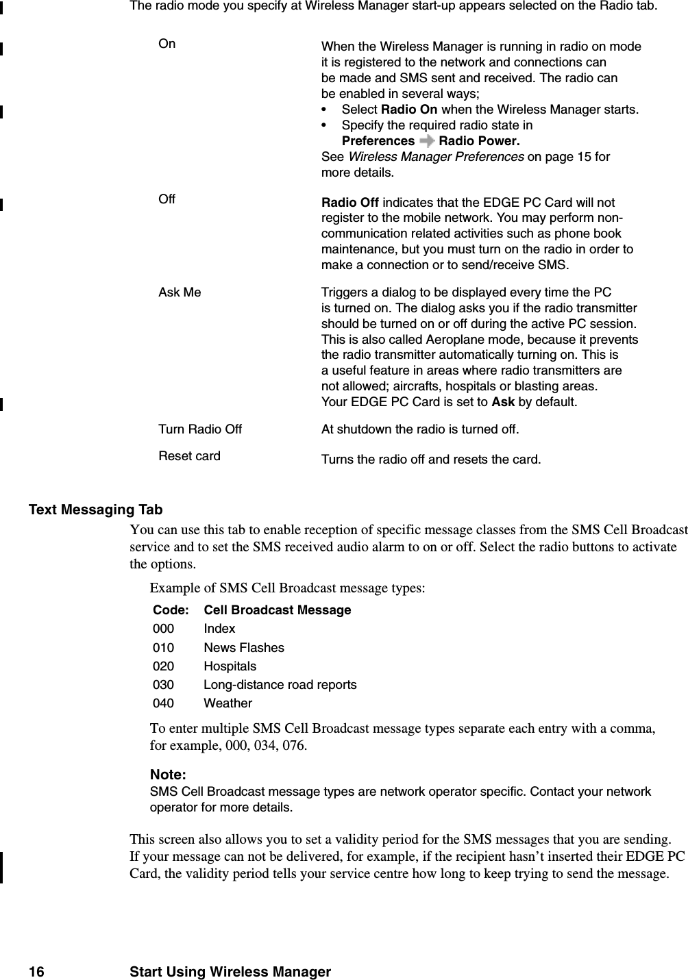 16 Start Using Wireless ManagerThe radio mode you specify at Wireless Manager start-up appears selected on the Radio tab.Text Messaging TabYou can use this tab to enable reception of specific message classes from the SMS Cell Broadcast service and to set the SMS received audio alarm to on or off. Select the radio buttons to activate the options.Example of SMS Cell Broadcast message types:To enter multiple SMS Cell Broadcast message types separate each entry with a comma, for example, 000, 034, 076.Note:SMS Cell Broadcast message types are network operator specific. Contact your network operator for more details.This screen also allows you to set a validity period for the SMS messages that you are sending. If your message can not be delivered, for example, if the recipient hasn’t inserted their EDGE PC Card, the validity period tells your service centre how long to keep trying to send the message.On When the Wireless Manager is running in radio on mode it is registered to the network and connections can be made and SMS sent and received. The radio can be enabled in several ways; •Select Radio On when the Wireless Manager starts.• Specify the required radio state in Preferences Radio Power.See Wireless Manager Preferences on page 15 for more details.Off Radio Off indicates that the EDGE PC Card will not register to the mobile network. You may perform non-communication related activities such as phone book maintenance, but you must turn on the radio in order to make a connection or to send/receive SMS.Ask Me Triggers a dialog to be displayed every time the PC is turned on. The dialog asks you if the radio transmitter should be turned on or off during the active PC session. This is also called Aeroplane mode, because it prevents the radio transmitter automatically turning on. This is a useful feature in areas where radio transmitters are not allowed; aircrafts, hospitals or blasting areas.Your EDGE PC Card is set to Ask by default.Turn Radio Off At shutdown the radio is turned off.Reset card Turns the radio off and resets the card.Code: Cell Broadcast Message000 Index010 News Flashes020 Hospitals030 Long-distance road reports040 Weather