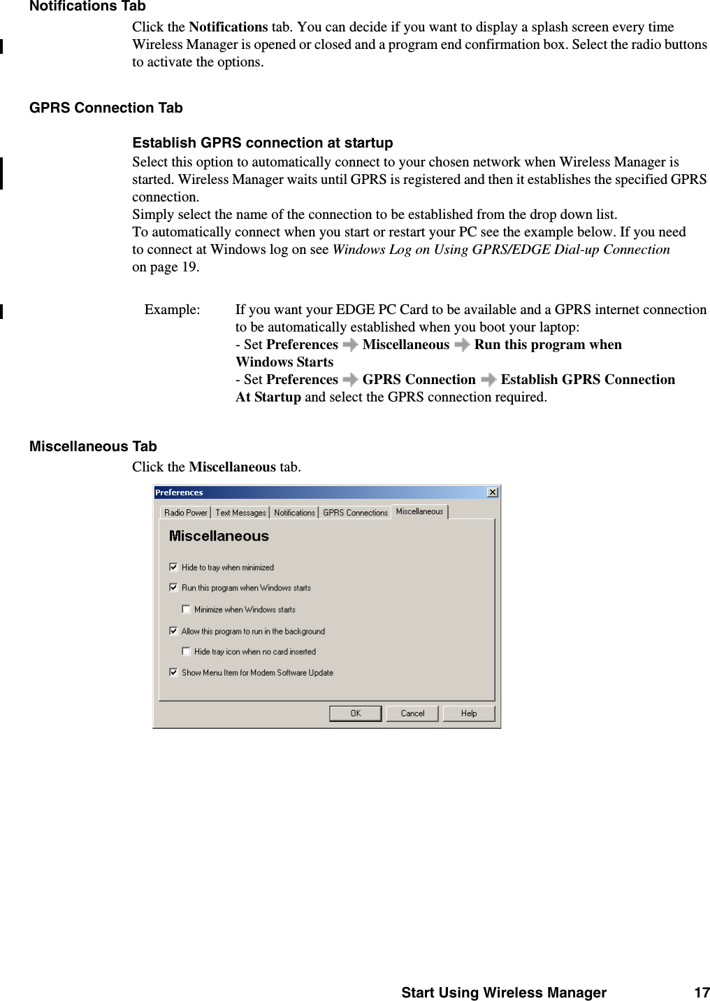 Start Using Wireless Manager 17Notifications TabClick the Notifications tab. You can decide if you want to display a splash screen every time Wireless Manager is opened or closed and a program end confirmation box. Select the radio buttons to activate the options. GPRS Connection TabEstablish GPRS connection at startupSelect this option to automatically connect to your chosen network when Wireless Manager is started. Wireless Manager waits until GPRS is registered and then it establishes the specified GPRS connection. Simply select the name of the connection to be established from the drop down list.To automatically connect when you start or restart your PC see the example below. If you need to connect at Windows log on see Windows Log on Using GPRS/EDGE Dial-up Connection on page 19.Example:  If you want your EDGE PC Card to be available and a GPRS internet connection to be automatically established when you boot your laptop: - Set Preferences   Miscellaneous   Run this program when Windows Starts - Set Preferences   GPRS Connection  Establish GPRS Connection At Startup and select the GPRS connection required. Miscellaneous TabClick the Miscellaneous tab.