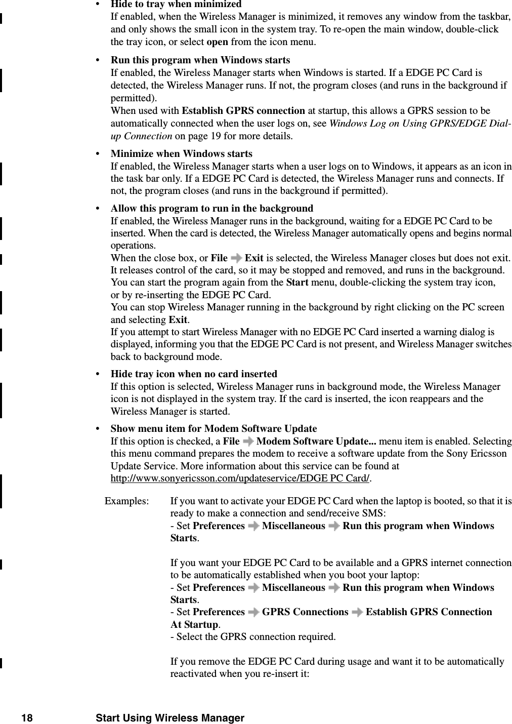 18 Start Using Wireless Manager•Hide to tray when minimizedIf enabled, when the Wireless Manager is minimized, it removes any window from the taskbar, and only shows the small icon in the system tray. To re-open the main window, double-click the tray icon, or select open from the icon menu.•Run this program when Windows startsIf enabled, the Wireless Manager starts when Windows is started. If a EDGE PC Card is detected, the Wireless Manager runs. If not, the program closes (and runs in the background if permitted). When used with Establish GPRS connection at startup, this allows a GPRS session to be automatically connected when the user logs on, see Windows Log on Using GPRS/EDGE Dial-up Connection on page 19 for more details.•Minimize when Windows startsIf enabled, the Wireless Manager starts when a user logs on to Windows, it appears as an icon in the task bar only. If a EDGE PC Card is detected, the Wireless Manager runs and connects. If not, the program closes (and runs in the background if permitted). •Allow this program to run in the backgroundIf enabled, the Wireless Manager runs in the background, waiting for a EDGE PC Card to be inserted. When the card is detected, the Wireless Manager automatically opens and begins normal operations. When the close box, or File  Exit is selected, the Wireless Manager closes but does not exit. It releases control of the card, so it may be stopped and removed, and runs in the background. You can start the program again from the Start menu, double-clicking the system tray icon, or by re-inserting the EDGE PC Card.You can stop Wireless Manager running in the background by right clicking on the PC screen and selecting Exit. If you attempt to start Wireless Manager with no EDGE PC Card inserted a warning dialog is displayed, informing you that the EDGE PC Card is not present, and Wireless Manager switches back to background mode.•Hide tray icon when no card insertedIf this option is selected, Wireless Manager runs in background mode, the Wireless Manager icon is not displayed in the system tray. If the card is inserted, the icon reappears and the Wireless Manager is started.•Show menu item for Modem Software UpdateIf this option is checked, a File   Modem Software Update... menu item is enabled. Selecting this menu command prepares the modem to receive a software update from the Sony Ericsson Update Service. More information about this service can be found at http://www.sonyericsson.com/updateservice/EDGE PC Card/.Examples:  If you want to activate your EDGE PC Card when the laptop is booted, so that it is ready to make a connection and send/receive SMS:- Set Preferences   Miscellaneous   Run this program when Windows Starts.If you want your EDGE PC Card to be available and a GPRS internet connection to be automatically established when you boot your laptop: - Set Preferences   Miscellaneous   Run this program when Windows Starts.- Set Preferences  GPRS Connections   Establish GPRS Connection At Startup.- Select the GPRS connection required. If you remove the EDGE PC Card during usage and want it to be automatically reactivated when you re-insert it: