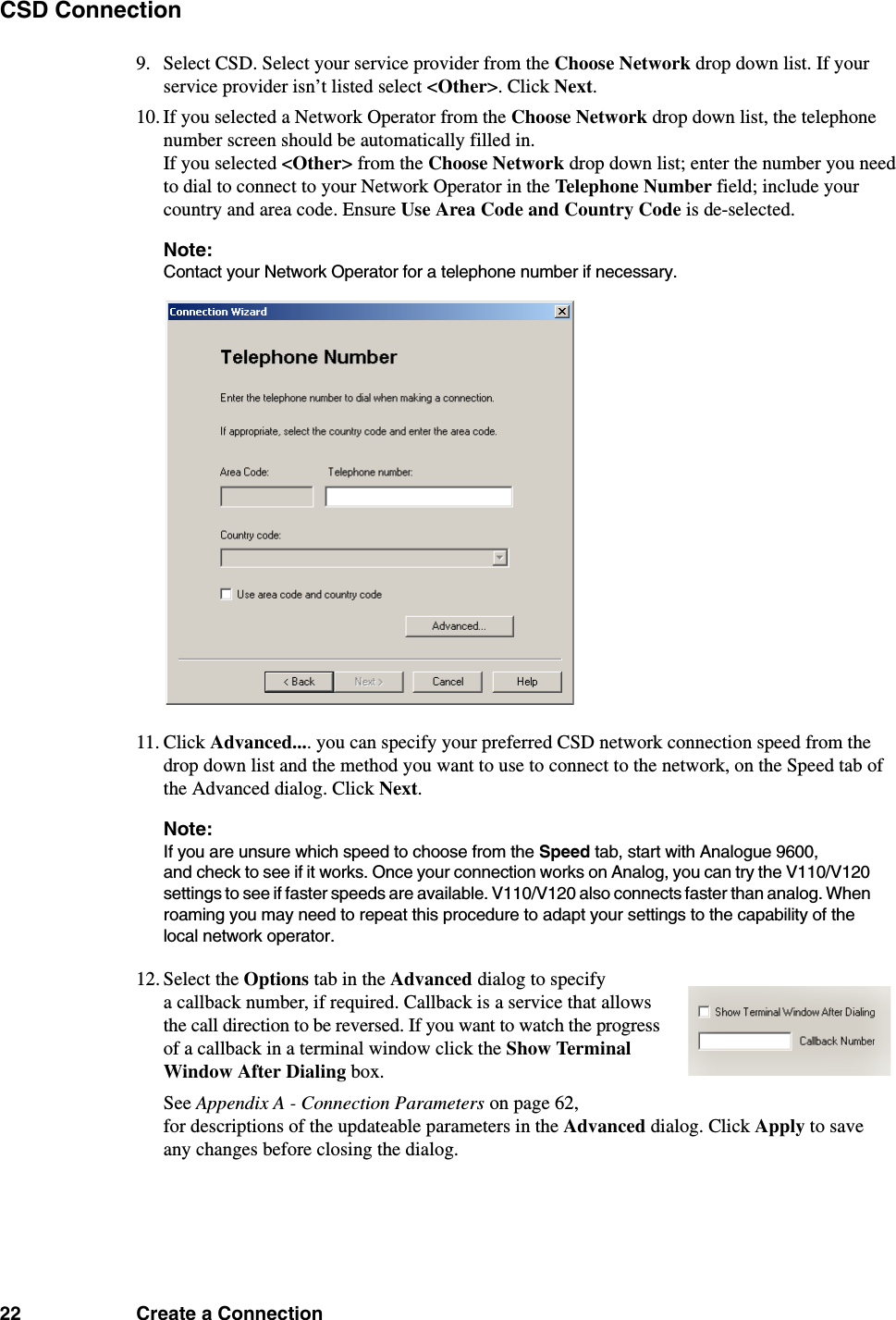 22 Create a ConnectionCSD Connection9. Select CSD. Select your service provider from the Choose Network drop down list. If your service provider isn’t listed select &lt;Other&gt;. Click Next.10. If you selected a Network Operator from the Choose Network drop down list, the telephone number screen should be automatically filled in. If you selected &lt;Other&gt; from the Choose Network drop down list; enter the number you need to dial to connect to your Network Operator in the Telephone Number field; include your country and area code. Ensure Use Area Code and Country Code is de-selected.Note:Contact your Network Operator for a telephone number if necessary.11. Click Advanced.... you can specify your preferred CSD network connection speed from the drop down list and the method you want to use to connect to the network, on the Speed tab of the Advanced dialog. Click Next. Note:If you are unsure which speed to choose from the Speed tab, start with Analogue 9600, and check to see if it works. Once your connection works on Analog, you can try the V110/V120 settings to see if faster speeds are available. V110/V120 also connects faster than analog. When roaming you may need to repeat this procedure to adapt your settings to the capability of the local network operator.12. Select the Options tab in the Advanced dialog to specify a callback number, if required. Callback is a service that allows the call direction to be reversed. If you want to watch the progress of a callback in a terminal window click the Show Terminal Window After Dialing box.See Appendix A - Connection Parameters on page 62, for descriptions of the updateable parameters in the Advanced dialog. Click Apply to save any changes before closing the dialog. 