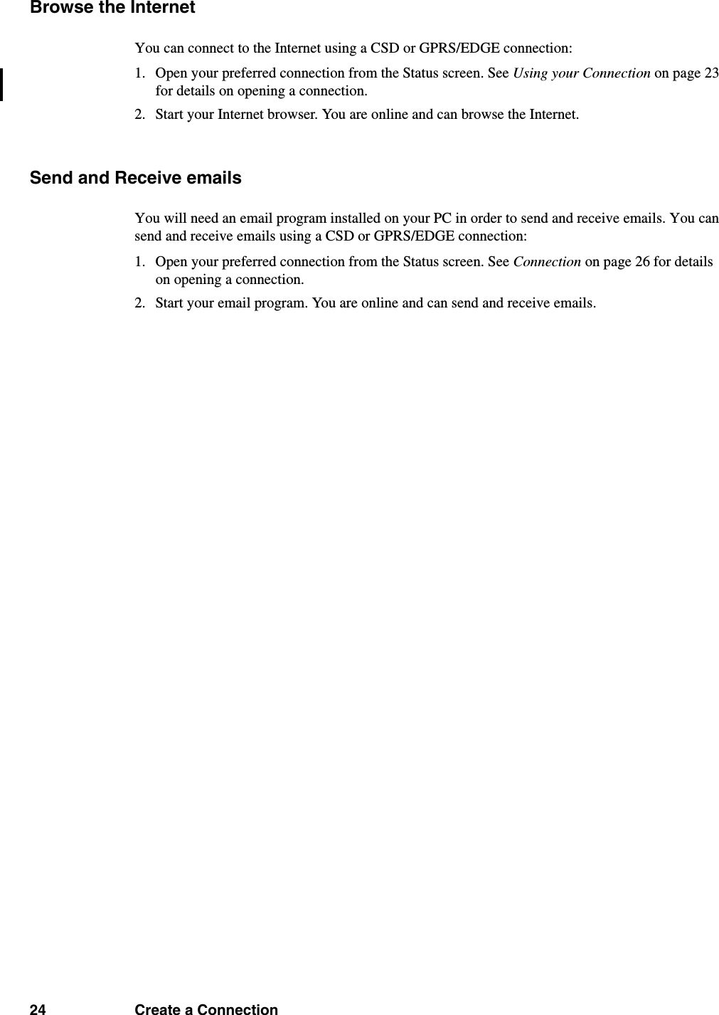 24 Create a ConnectionBrowse the InternetYou can connect to the Internet using a CSD or GPRS/EDGE connection:1. Open your preferred connection from the Status screen. See Using your Connection on page 23 for details on opening a connection.2. Start your Internet browser. You are online and can browse the Internet.Send and Receive emailsYou will need an email program installed on your PC in order to send and receive emails. You can send and receive emails using a CSD or GPRS/EDGE connection:1. Open your preferred connection from the Status screen. See Connection on page 26 for details on opening a connection.2. Start your email program. You are online and can send and receive emails.