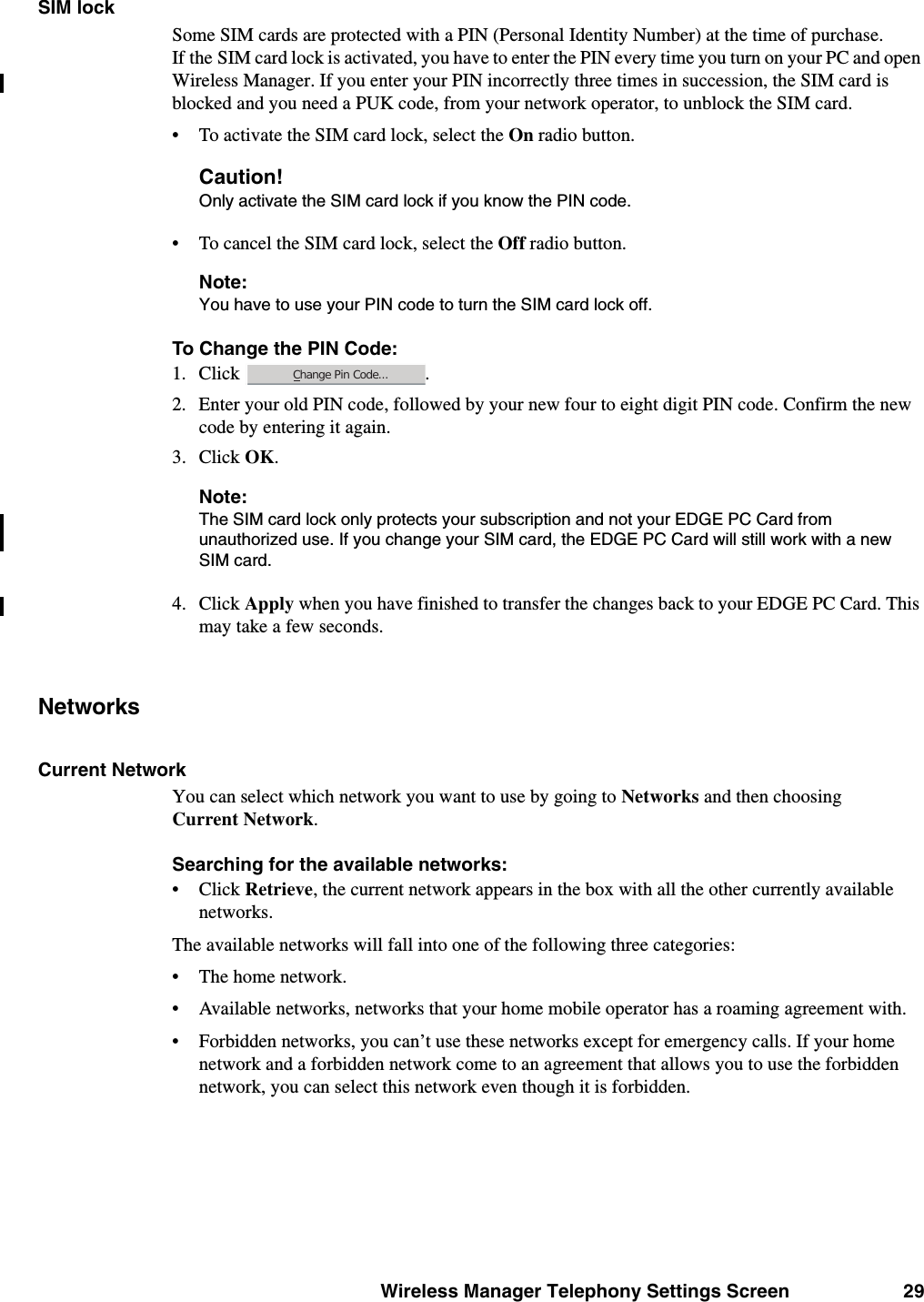 Wireless Manager Telephony Settings Screen 29SIM lockSome SIM cards are protected with a PIN (Personal Identity Number) at the time of purchase. If the SIM card lock is activated, you have to enter the PIN every time you turn on your PC and open Wireless Manager. If you enter your PIN incorrectly three times in succession, the SIM card is blocked and you need a PUK code, from your network operator, to unblock the SIM card. • To activate the SIM card lock, select the On radio button.Caution!Only activate the SIM card lock if you know the PIN code.• To cancel the SIM card lock, select the Off radio button.Note:You have to use your PIN code to turn the SIM card lock off.To Change the PIN Code:1. Click . 2. Enter your old PIN code, followed by your new four to eight digit PIN code. Confirm the new code by entering it again.3. Click OK.Note:The SIM card lock only protects your subscription and not your EDGE PC Card from unauthorized use. If you change your SIM card, the EDGE PC Card will still work with a new SIM card.4. Click Apply when you have finished to transfer the changes back to your EDGE PC Card. This may take a few seconds.NetworksCurrent NetworkYou can select which network you want to use by going to Networks and then choosing Current Network.Searching for the available networks: • Click Retrieve, the current network appears in the box with all the other currently available networks.The available networks will fall into one of the following three categories:• The home network.• Available networks, networks that your home mobile operator has a roaming agreement with.• Forbidden networks, you can’t use these networks except for emergency calls. If your home network and a forbidden network come to an agreement that allows you to use the forbidden network, you can select this network even though it is forbidden.Change Pin Code...