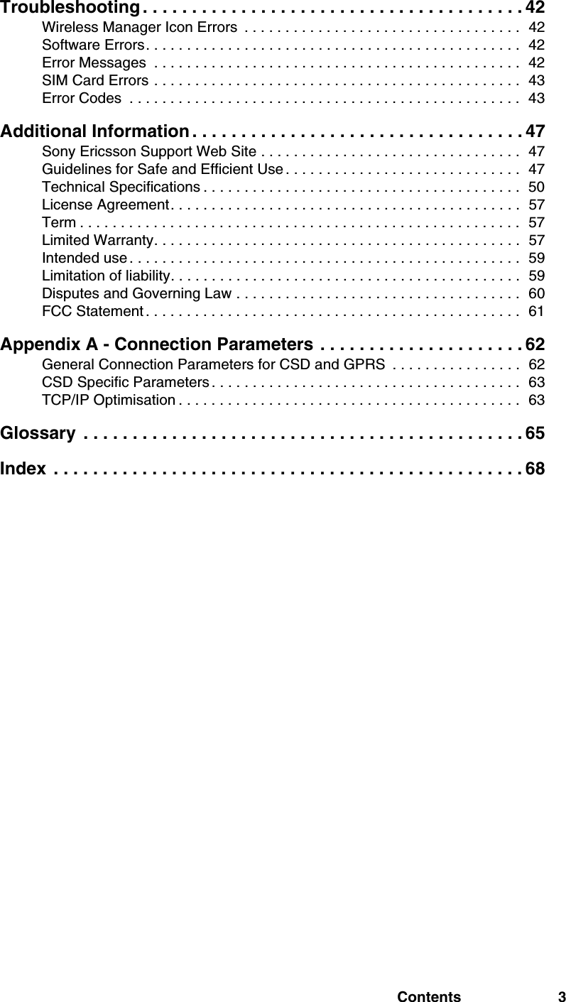 Contents 3Troubleshooting . . . . . . . . . . . . . . . . . . . . . . . . . . . . . . . . . . . . . . . 42Wireless Manager Icon Errors  . . . . . . . . . . . . . . . . . . . . . . . . . . . . . . . . . .  42Software Errors. . . . . . . . . . . . . . . . . . . . . . . . . . . . . . . . . . . . . . . . . . . . . .  42Error Messages  . . . . . . . . . . . . . . . . . . . . . . . . . . . . . . . . . . . . . . . . . . . . .  42SIM Card Errors . . . . . . . . . . . . . . . . . . . . . . . . . . . . . . . . . . . . . . . . . . . . .  43Error Codes  . . . . . . . . . . . . . . . . . . . . . . . . . . . . . . . . . . . . . . . . . . . . . . . .  43Additional Information . . . . . . . . . . . . . . . . . . . . . . . . . . . . . . . . . . 47Sony Ericsson Support Web Site . . . . . . . . . . . . . . . . . . . . . . . . . . . . . . . .  47Guidelines for Safe and Efficient Use . . . . . . . . . . . . . . . . . . . . . . . . . . . . .  47Technical Specifications . . . . . . . . . . . . . . . . . . . . . . . . . . . . . . . . . . . . . . .  50License Agreement. . . . . . . . . . . . . . . . . . . . . . . . . . . . . . . . . . . . . . . . . . .  57Term . . . . . . . . . . . . . . . . . . . . . . . . . . . . . . . . . . . . . . . . . . . . . . . . . . . . . .  57Limited Warranty. . . . . . . . . . . . . . . . . . . . . . . . . . . . . . . . . . . . . . . . . . . . .  57Intended use . . . . . . . . . . . . . . . . . . . . . . . . . . . . . . . . . . . . . . . . . . . . . . . .  59Limitation of liability. . . . . . . . . . . . . . . . . . . . . . . . . . . . . . . . . . . . . . . . . . .  59Disputes and Governing Law . . . . . . . . . . . . . . . . . . . . . . . . . . . . . . . . . . .  60FCC Statement . . . . . . . . . . . . . . . . . . . . . . . . . . . . . . . . . . . . . . . . . . . . . .  61Appendix A - Connection Parameters . . . . . . . . . . . . . . . . . . . . . 62General Connection Parameters for CSD and GPRS  . . . . . . . . . . . . . . . .  62CSD Specific Parameters . . . . . . . . . . . . . . . . . . . . . . . . . . . . . . . . . . . . . .  63TCP/IP Optimisation . . . . . . . . . . . . . . . . . . . . . . . . . . . . . . . . . . . . . . . . . .  63Glossary  . . . . . . . . . . . . . . . . . . . . . . . . . . . . . . . . . . . . . . . . . . . . . 65Index  . . . . . . . . . . . . . . . . . . . . . . . . . . . . . . . . . . . . . . . . . . . . . . . . 68