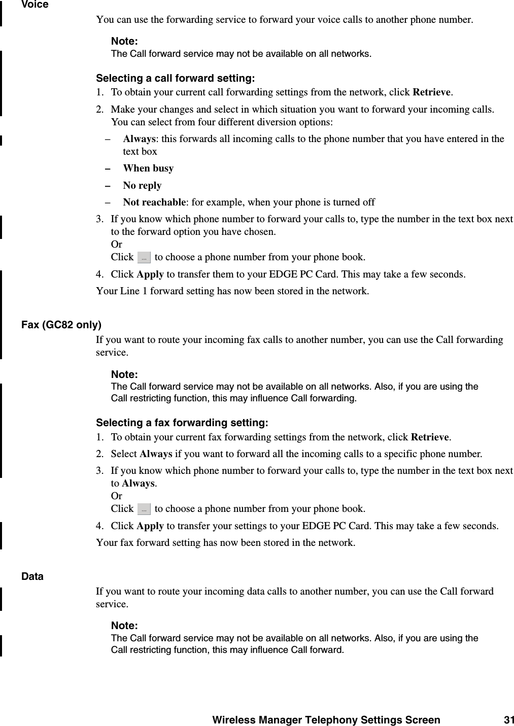 Wireless Manager Telephony Settings Screen 31VoiceYou can use the forwarding service to forward your voice calls to another phone number.Note:The Call forward service may not be available on all networks. Selecting a call forward setting:1. To obtain your current call forwarding settings from the network, click Retrieve.2. Make your changes and select in which situation you want to forward your incoming calls. You can select from four different diversion options:–Always: this forwards all incoming calls to the phone number that you have entered in the text box– When busy–No reply–Not reachable: for example, when your phone is turned off3. If you know which phone number to forward your calls to, type the number in the text box next to the forward option you have chosen. OrClick   to choose a phone number from your phone book.4. Click Apply to transfer them to your EDGE PC Card. This may take a few seconds. Your Line 1 forward setting has now been stored in the network.Fax (GC82 only)If you want to route your incoming fax calls to another number, you can use the Call forwarding service.Note:The Call forward service may not be available on all networks. Also, if you are using the Call restricting function, this may influence Call forwarding.Selecting a fax forwarding setting:1. To obtain your current fax forwarding settings from the network, click Retrieve.2. Select Always if you want to forward all the incoming calls to a specific phone number. 3. If you know which phone number to forward your calls to, type the number in the text box next to Always. Or Click   to choose a phone number from your phone book.4. Click Apply to transfer your settings to your EDGE PC Card. This may take a few seconds. Your fax forward setting has now been stored in the network.DataIf you want to route your incoming data calls to another number, you can use the Call forward service.Note:The Call forward service may not be available on all networks. Also, if you are using the Call restricting function, this may influence Call forward.