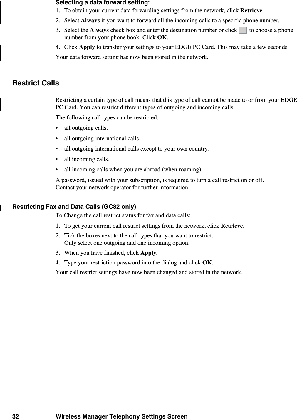 32 Wireless Manager Telephony Settings ScreenSelecting a data forward setting:1. To obtain your current data forwarding settings from the network, click Retrieve.2. Select Always if you want to forward all the incoming calls to a specific phone number. 3. Select the Always check box and enter the destination number or click   to choose a phone number from your phone book. Click OK.4. Click Apply to transfer your settings to your EDGE PC Card. This may take a few seconds. Your data forward setting has now been stored in the network.Restrict CallsRestricting a certain type of call means that this type of call cannot be made to or from your EDGE PC Card. You can restrict different types of outgoing and incoming calls. The following call types can be restricted:• all outgoing calls.• all outgoing international calls.• all outgoing international calls except to your own country.• all incoming calls.• all incoming calls when you are abroad (when roaming).A password, issued with your subscription, is required to turn a call restrict on or off. Contact your network operator for further information.Restricting Fax and Data Calls (GC82 only)To Change the call restrict status for fax and data calls:1. To get your current call restrict settings from the network, click Retrieve. 2. Tick the boxes next to the call types that you want to restrict.Only select one outgoing and one incoming option.3. When you have finished, click Apply.4. Type your restriction password into the dialog and click OK.Your call restrict settings have now been changed and stored in the network.