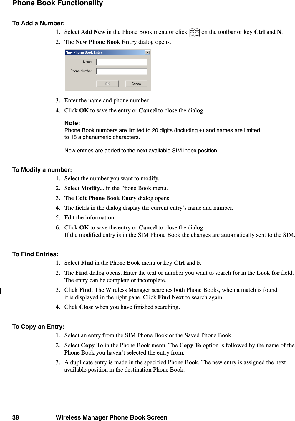 38 Wireless Manager Phone Book ScreenPhone Book FunctionalityTo Add a Number:1. Select Add New in the Phone Book menu or click   on the toolbar or key Ctrl and N.2. The New Phone Book Entry dialog opens.3. Enter the name and phone number.4. Click OK to save the entry or Cancel to close the dialog.Note:Phone Book numbers are limited to 20 digits (including +) and names are limited to 18 alphanumeric characters. New entries are added to the next available SIM index position. To Modify a number:1. Select the number you want to modify.2. Select Modify... in the Phone Book menu.3. The Edit Phone Book Entry dialog opens.4. The fields in the dialog display the current entry’s name and number. 5. Edit the information.6. Click OK to save the entry or Cancel to close the dialog If the modified entry is in the SIM Phone Book the changes are automatically sent to the SIM.To Find Entries:1. Select Find in the Phone Book menu or key Ctrl and F.2. The Find dialog opens. Enter the text or number you want to search for in the Look for field. The entry can be complete or incomplete.3. Click Find. The Wireless Manager searches both Phone Books, when a match is found it is displayed in the right pane. Click Find Next to search again.4. Click Close when you have finished searching.To Copy an Entry:1. Select an entry from the SIM Phone Book or the Saved Phone Book.2. Select Copy To in the Phone Book menu. The Copy To option is followed by the name of the Phone Book you haven’t selected the entry from.3. A duplicate entry is made in the specified Phone Book. The new entry is assigned the next available position in the destination Phone Book.