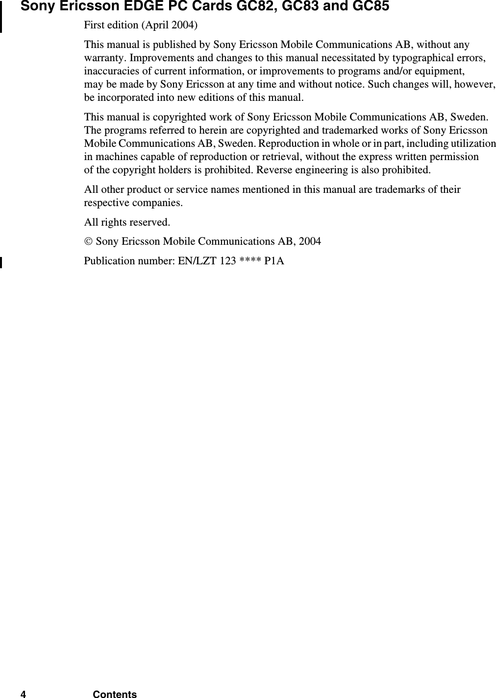 4 ContentsSony Ericsson EDGE PC Cards GC82, GC83 and GC85First edition (April 2004)This manual is published by Sony Ericsson Mobile Communications AB, without any warranty. Improvements and changes to this manual necessitated by typographical errors, inaccuracies of current information, or improvements to programs and/or equipment, may be made by Sony Ericsson at any time and without notice. Such changes will, however, be incorporated into new editions of this manual.This manual is copyrighted work of Sony Ericsson Mobile Communications AB, Sweden. The programs referred to herein are copyrighted and trademarked works of Sony Ericsson Mobile Communications AB, Sweden. Reproduction in whole or in part, including utilization in machines capable of reproduction or retrieval, without the express written permission of the copyright holders is prohibited. Reverse engineering is also prohibited.All other product or service names mentioned in this manual are trademarks of their respective companies.All rights reserved.© Sony Ericsson Mobile Communications AB, 2004Publication number: EN/LZT 123 **** P1A
