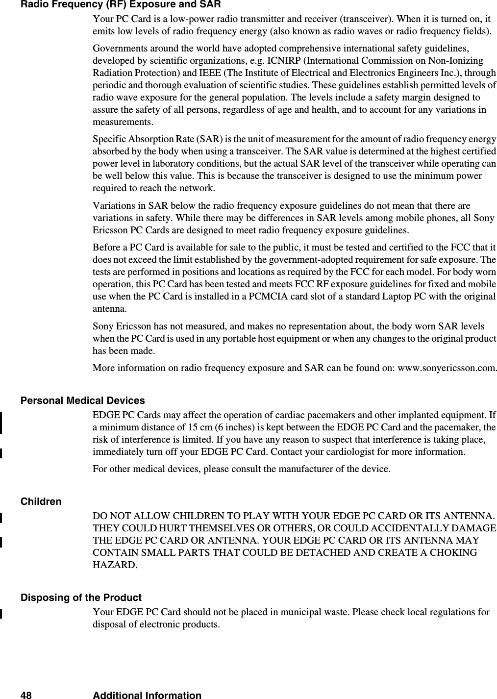 48 Additional InformationRadio Frequency (RF) Exposure and SARYour PC Card is a low-power radio transmitter and receiver (transceiver). When it is turned on, it emits low levels of radio frequency energy (also known as radio waves or radio frequency fields). Governments around the world have adopted comprehensive international safety guidelines, developed by scientific organizations, e.g. ICNIRP (International Commission on Non-Ionizing Radiation Protection) and IEEE (The Institute of Electrical and Electronics Engineers Inc.), through periodic and thorough evaluation of scientific studies. These guidelines establish permitted levels of radio wave exposure for the general population. The levels include a safety margin designed to assure the safety of all persons, regardless of age and health, and to account for any variations in measurements.Specific Absorption Rate (SAR) is the unit of measurement for the amount of radio frequency energy absorbed by the body when using a transceiver. The SAR value is determined at the highest certified power level in laboratory conditions, but the actual SAR level of the transceiver while operating can be well below this value. This is because the transceiver is designed to use the minimum power required to reach the network. Variations in SAR below the radio frequency exposure guidelines do not mean that there are variations in safety. While there may be differences in SAR levels among mobile phones, all Sony Ericsson PC Cards are designed to meet radio frequency exposure guidelines.Before a PC Card is available for sale to the public, it must be tested and certified to the FCC that it does not exceed the limit established by the government-adopted requirement for safe exposure. The tests are performed in positions and locations as required by the FCC for each model. For body worn operation, this PC Card has been tested and meets FCC RF exposure guidelines for fixed and mobile use when the PC Card is installed in a PCMCIA card slot of a standard Laptop PC with the original antenna.Sony Ericsson has not measured, and makes no representation about, the body worn SAR levels when the PC Card is used in any portable host equipment or when any changes to the original product has been made.More information on radio frequency exposure and SAR can be found on: www.sonyericsson.com.Personal Medical DevicesEDGE PC Cards may affect the operation of cardiac pacemakers and other implanted equipment. If a minimum distance of 15 cm (6 inches) is kept between the EDGE PC Card and the pacemaker, the risk of interference is limited. If you have any reason to suspect that interference is taking place, immediately turn off your EDGE PC Card. Contact your cardiologist for more information. For other medical devices, please consult the manufacturer of the device.ChildrenDO NOT ALLOW CHILDREN TO PLAY WITH YOUR EDGE PC CARD OR ITS ANTENNA. THEY COULD HURT THEMSELVES OR OTHERS, OR COULD ACCIDENTALLY DAMAGE THE EDGE PC CARD OR ANTENNA. YOUR EDGE PC CARD OR ITS ANTENNA MAY CONTAIN SMALL PARTS THAT COULD BE DETACHED AND CREATE A CHOKING HAZARD.Disposing of the Product Your EDGE PC Card should not be placed in municipal waste. Please check local regulations for disposal of electronic products.