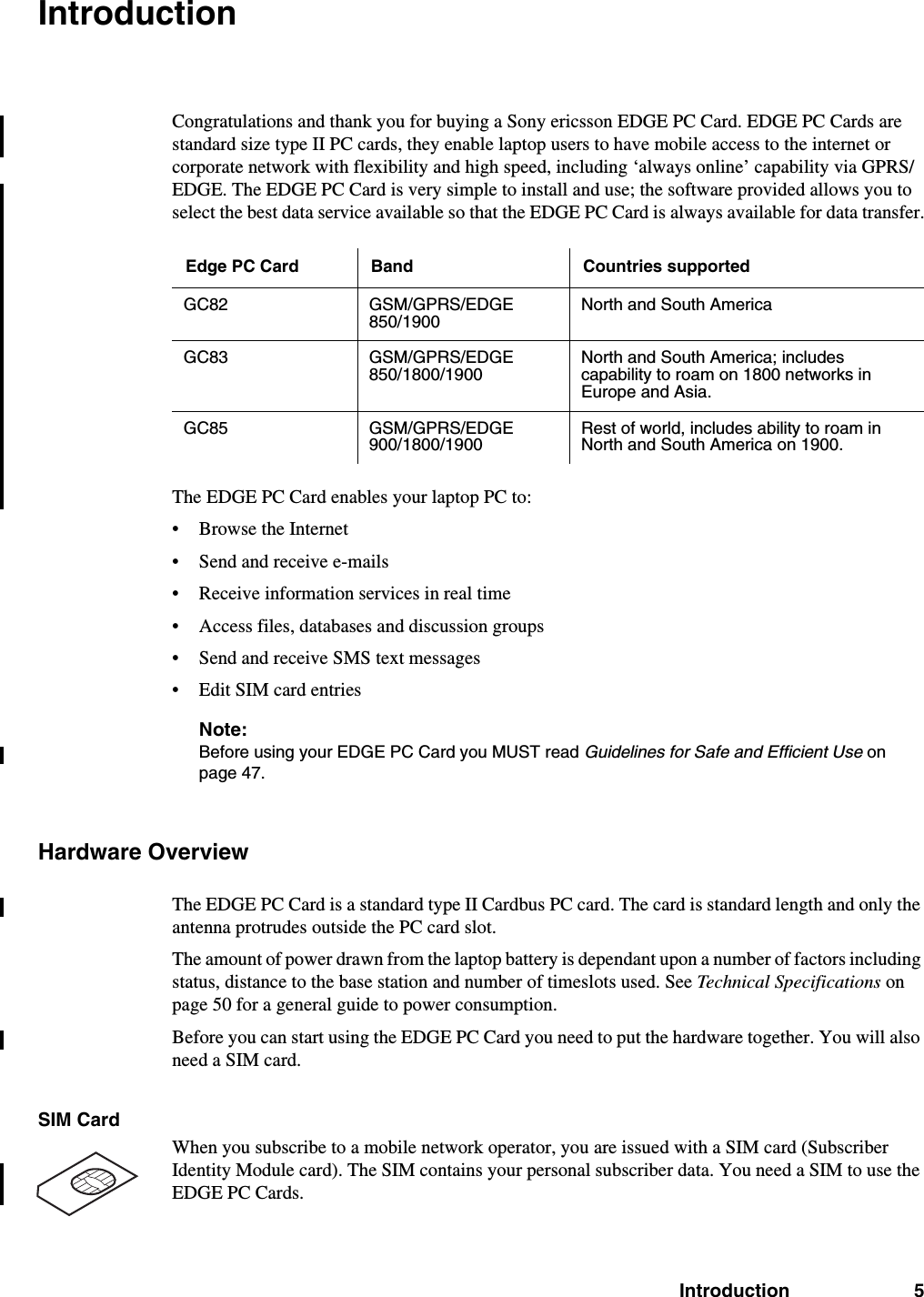 Introduction 5IntroductionCongratulations and thank you for buying a Sony ericsson EDGE PC Card. EDGE PC Cards are standard size type II PC cards, they enable laptop users to have mobile access to the internet or corporate network with flexibility and high speed, including ‘always online’ capability via GPRS/EDGE. The EDGE PC Card is very simple to install and use; the software provided allows you to select the best data service available so that the EDGE PC Card is always available for data transfer.The EDGE PC Card enables your laptop PC to:• Browse the Internet• Send and receive e-mails• Receive information services in real time• Access files, databases and discussion groups• Send and receive SMS text messages• Edit SIM card entriesNote:Before using your EDGE PC Card you MUST read Guidelines for Safe and Efficient Use on page 47.Hardware OverviewThe EDGE PC Card is a standard type II Cardbus PC card. The card is standard length and only the antenna protrudes outside the PC card slot. The amount of power drawn from the laptop battery is dependant upon a number of factors including status, distance to the base station and number of timeslots used. See Technical Specifications on page 50 for a general guide to power consumption.Before you can start using the EDGE PC Card you need to put the hardware together. You will also need a SIM card.SIM CardWhen you subscribe to a mobile network operator, you are issued with a SIM card (Subscriber Identity Module card). The SIM contains your personal subscriber data. You need a SIM to use the EDGE PC Cards.Edge PC Card Band Countries supportedGC82 GSM/GPRS/EDGE850/1900North and South AmericaGC83 GSM/GPRS/EDGE 850/1800/1900North and South America; includes capability to roam on 1800 networks in Europe and Asia.GC85 GSM/GPRS/EDGE 900/1800/1900Rest of world, includes ability to roam in North and South America on 1900.