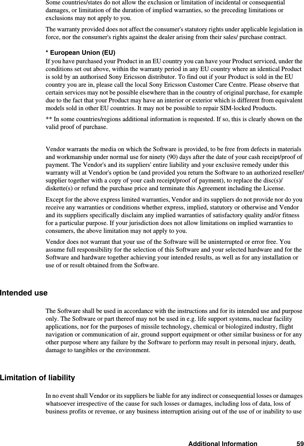 Additional Information 59Some countries/states do not allow the exclusion or limitation of incidental or consequential damages, or limitation of the duration of implied warranties, so the preceding limitations or exclusions may not apply to you. The warranty provided does not affect the consumer&apos;s statutory rights under applicable legislation in force, nor the consumer&apos;s rights against the dealer arising from their sales/ purchase contract.* European Union (EU)If you have purchased your Product in an EU country you can have your Product serviced, under the conditions set out above, within the warranty period in any EU country where an identical Product is sold by an authorised Sony Ericsson distributor. To find out if your Product is sold in the EU country you are in, please call the local Sony Ericsson Customer Care Centre. Please observe that certain services may not be possible elsewhere than in the country of original purchase, for example due to the fact that your Product may have an interior or exterior which is different from equivalent models sold in other EU countries. It may not be possible to repair SIM-locked Products.** In some countries/regions additional information is requested. If so, this is clearly shown on the valid proof of purchase.Vendor warrants the media on which the Software is provided, to be free from defects in materials and workmanship under normal use for ninety (90) days after the date of your cash receipt/proof of payment. The Vendor&apos;s and its suppliers&apos; entire liability and your exclusive remedy under this warranty will at Vendor&apos;s option be (and provided you return the Software to an authorized reseller/supplier together with a copy of your cash receipt/proof of payment), to replace the disc(s)/ diskette(s) or refund the purchase price and terminate this Agreement including the License.Except for the above express limited warranties, Vendor and its suppliers do not provide nor do you receive any warranties or conditions whether express, implied, statutory or otherwise and Vendor and its suppliers specifically disclaim any implied warranties of satisfactory quality and/or fitness for a particular purpose. If your jurisdiction does not allow limitations on implied warranties to consumers, the above limitation may not apply to you. Vendor does not warrant that your use of the Software will be uninterrupted or error free. You assume full responsibility for the selection of this Software and your selected hardware and for the Software and hardware together achieving your intended results, as well as for any installation or use of or result obtained from the Software.Intended useThe Software shall be used in accordance with the instructions and for its intended use and purpose only. The Software or part thereof may not be used in e.g. life support systems, nuclear facility applications, nor for the purposes of missile technology, chemical or biologized industry, flight navigation or communication of air, ground support equipment or other similar business or for any other purpose where any failure by the Software to perform may result in personal injury, death, damage to tangibles or the environment.Limitation of liabilityIn no event shall Vendor or its suppliers be liable for any indirect or consequential losses or damages whatsoever irrespective of the cause for such losses or damages, including loss of data, loss of business profits or revenue, or any business interruption arising out of the use of or inability to use 