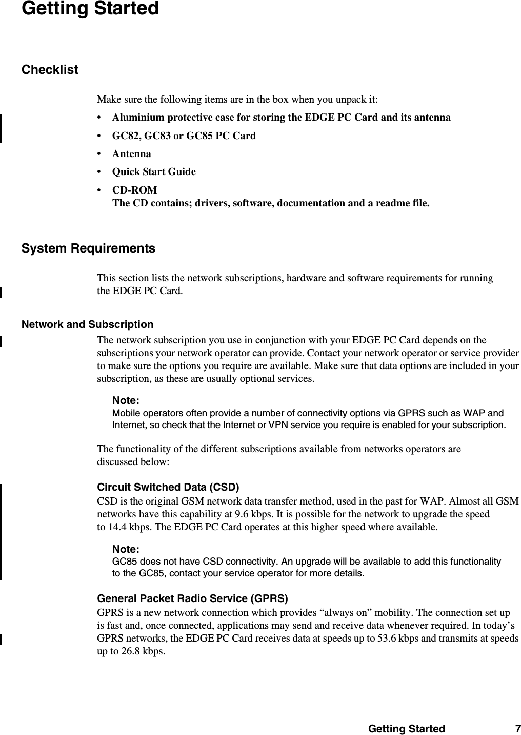 Getting Started 7Getting StartedChecklistMake sure the following items are in the box when you unpack it:• Aluminium protective case for storing the EDGE PC Card and its antenna• GC82, GC83 or GC85 PC Card• Antenna•Quick Start Guide•CD-ROMThe CD contains; drivers, software, documentation and a readme file.System RequirementsThis section lists the network subscriptions, hardware and software requirements for running the EDGE PC Card.Network and SubscriptionThe network subscription you use in conjunction with your EDGE PC Card depends on the subscriptions your network operator can provide. Contact your network operator or service provider to make sure the options you require are available. Make sure that data options are included in your subscription, as these are usually optional services.Note:Mobile operators often provide a number of connectivity options via GPRS such as WAP and Internet, so check that the Internet or VPN service you require is enabled for your subscription.The functionality of the different subscriptions available from networks operators are discussed below:Circuit Switched Data (CSD)CSD is the original GSM network data transfer method, used in the past for WAP. Almost all GSM networks have this capability at 9.6 kbps. It is possible for the network to upgrade the speed to 14.4 kbps. The EDGE PC Card operates at this higher speed where available.Note:GC85 does not have CSD connectivity. An upgrade will be available to add this functionality to the GC85, contact your service operator for more details.General Packet Radio Service (GPRS)GPRS is a new network connection which provides “always on” mobility. The connection set up is fast and, once connected, applications may send and receive data whenever required. In today’s GPRS networks, the EDGE PC Card receives data at speeds up to 53.6 kbps and transmits at speeds up to 26.8 kbps. 