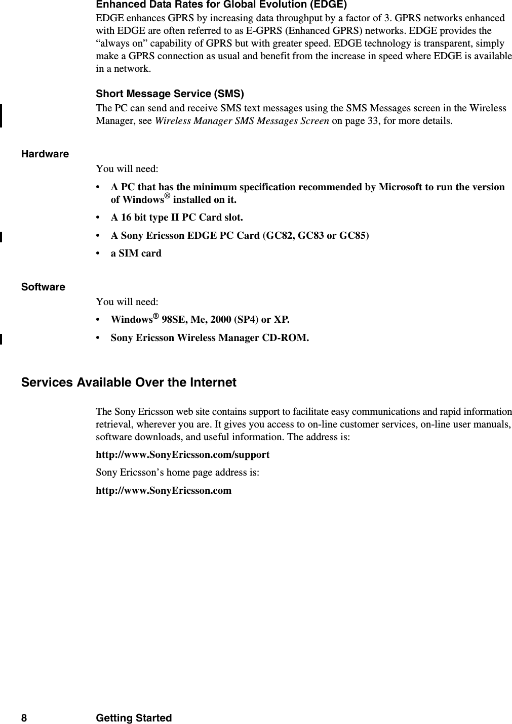 8 Getting StartedEnhanced Data Rates for Global Evolution (EDGE)EDGE enhances GPRS by increasing data throughput by a factor of 3. GPRS networks enhanced with EDGE are often referred to as E-GPRS (Enhanced GPRS) networks. EDGE provides the “always on” capability of GPRS but with greater speed. EDGE technology is transparent, simply make a GPRS connection as usual and benefit from the increase in speed where EDGE is available in a network.Short Message Service (SMS)The PC can send and receive SMS text messages using the SMS Messages screen in the Wireless Manager, see Wireless Manager SMS Messages Screen on page 33, for more details. HardwareYou will need:• A PC that has the minimum specification recommended by Microsoft to run the version of Windows® installed on it.• A 16 bit type II PC Card slot.• A Sony Ericsson EDGE PC Card (GC82, GC83 or GC85)• a SIM cardSoftwareYou will need:•Windows® 98SE, Me, 2000 (SP4) or XP.• Sony Ericsson Wireless Manager CD-ROM.Services Available Over the InternetThe Sony Ericsson web site contains support to facilitate easy communications and rapid information retrieval, wherever you are. It gives you access to on-line customer services, on-line user manuals, software downloads, and useful information. The address is:http://www.SonyEricsson.com/supportSony Ericsson’s home page address is:http://www.SonyEricsson.com