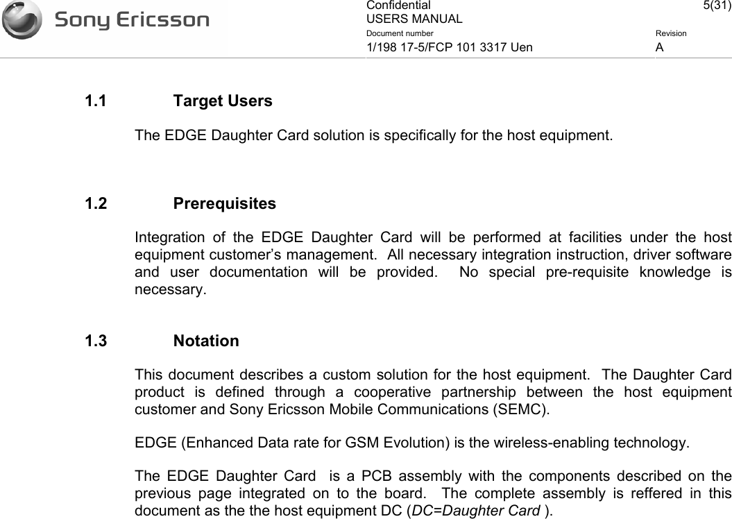 Confidential USERS MANUAL 5(31)Document number  Revision 1/198 17-5/FCP 101 3317 Uen  A    1.1 Target Users The EDGE Daughter Card solution is specifically for the host equipment.  1.2 Prerequisites Integration of the EDGE Daughter Card will be performed at facilities under the host equipment customer’s management.  All necessary integration instruction, driver software and user documentation will be provided.  No special pre-requisite knowledge is necessary.  1.3 Notation This document describes a custom solution for the host equipment.  The Daughter Card product is defined through a cooperative partnership between the host equipment customer and Sony Ericsson Mobile Communications (SEMC).   EDGE (Enhanced Data rate for GSM Evolution) is the wireless-enabling technology.   The EDGE Daughter Card  is a PCB assembly with the components described on the previous page integrated on to the board.  The complete assembly is reffered in this document as the the host equipment DC (DC=Daughter Card ).  