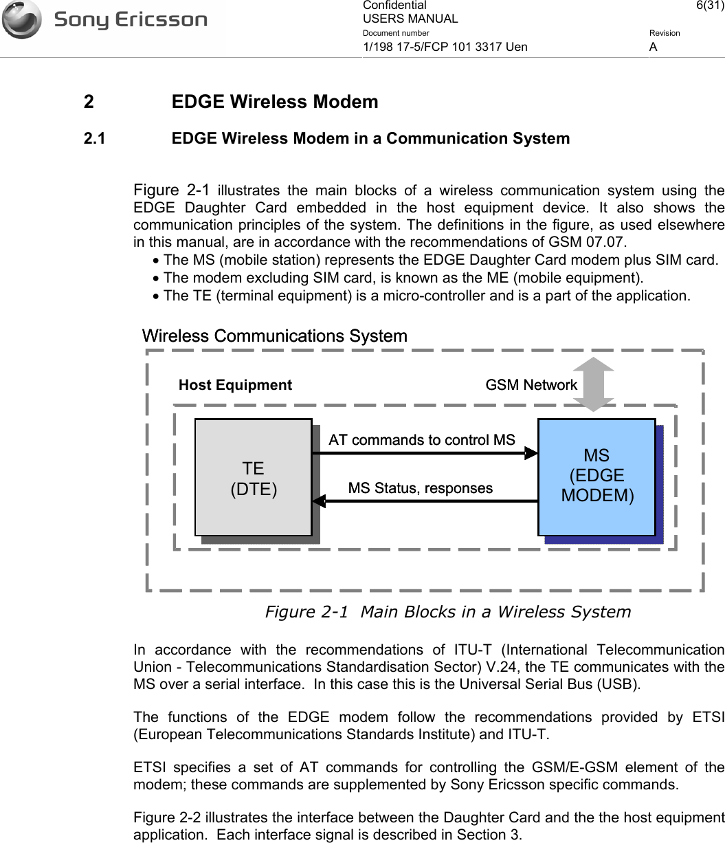 Confidential USERS MANUAL 6(31)Document number  Revision 1/198 17-5/FCP 101 3317 Uen  A    2  EDGE Wireless Modem 2.1  EDGE Wireless Modem in a Communication System  Figure 2-1 illustrates the main blocks of a wireless communication system using the EDGE Daughter Card embedded in the host equipment device. It also shows the communication principles of the system. The definitions in the figure, as used elsewhere in this manual, are in accordance with the recommendations of GSM 07.07. • The MS (mobile station) represents the EDGE Daughter Card modem plus SIM card.  • The modem excluding SIM card, is known as the ME (mobile equipment). • The TE (terminal equipment) is a micro-controller and is a part of the application.  Figure 2-1  Main Blocks in a Wireless System In accordance with the recommendations of ITU-T (International Telecommunication Union - Telecommunications Standardisation Sector) V.24, the TE communicates with the MS over a serial interface.  In this case this is the Universal Serial Bus (USB). The functions of the EDGE modem follow the recommendations provided by ETSI (European Telecommunications Standards Institute) and ITU-T. ETSI specifies a set of AT commands for controlling the GSM/E-GSM element of the modem; these commands are supplemented by Sony Ericsson specific commands. Figure 2-2 illustrates the interface between the Daughter Card and the the host equipment application.  Each interface signal is described in Section 3.   MS (EDGE MODEM)TE (DTE)GSM Network MS Status, responsesAT commands to control MSHost EquipmentWireless Communications SystemMS (EDGE MODEM)TE (DTE)GSM Network MS Status, responsesAT commands to control MS Wireless Communications System