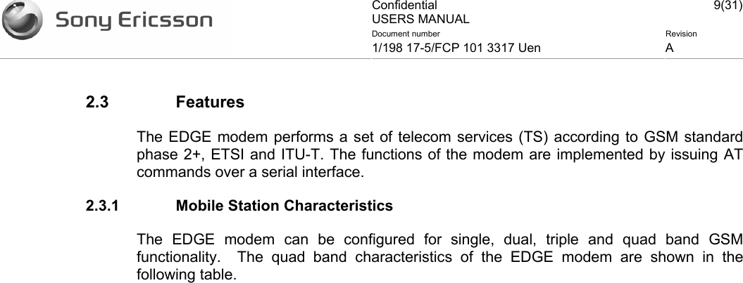 Confidential USERS MANUAL 9(31)Document number  Revision 1/198 17-5/FCP 101 3317 Uen  A    2.3 Features The EDGE modem performs a set of telecom services (TS) according to GSM standard phase 2+, ETSI and ITU-T. The functions of the modem are implemented by issuing AT commands over a serial interface.  2.3.1  Mobile Station Characteristics The EDGE modem can be configured for single, dual, triple and quad band GSM functionality.  The quad band characteristics of the EDGE modem are shown in the following table.  