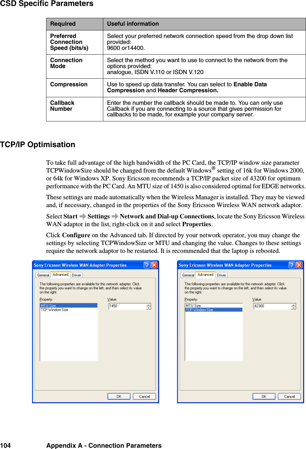 104 Appendix A - Connection ParametersCSD Specific ParametersTCP/IP OptimisationTo take full advantage of the high bandwidth of the PC Card, the TCP/IP window size parameter TCPWindowSize should be changed from the default Windows® setting of 16k for Windows 2000, or 64k for Windows XP. Sony Ericsson recommends a TCP/IP packet size of 43200 for optimum performance with the PC Card. An MTU size of 1450 is also considered optimal for EDGE networks.These settings are made automatically when the Wireless Manager is installed. They may be viewed and, if necessary, changed in the properties of the Sony Ericsson Wireless WAN network adaptor.Select Start   Settings   Network and Dial-up Connections, locate the Sony Ericsson Wireless WAN adaptor in the list, right-click on it and select Properties.Click Configure on the Advanced tab. If directed by your network operator, you may change the settings by selecting TCPWindowSize or MTU and changing the value. Changes to these settings require the network adaptor to be restarted. It is recommended that the laptop is rebooted.Required Useful informationPreferred Connection Speed (bits/s)Select your preferred network connection speed from the drop down list provided:9600 or14400.Connection ModeSelect the method you want to use to connect to the network from the options provided:analogue, ISDN V.110 or ISDN V.120Compression Use to speed up data transfer. You can select to Enable Data Compression and Header Compression.Callback NumberEnter the number the callback should be made to. You can only use Callback if you are connecting to a source that gives permission for callbacks to be made, for example your company server.