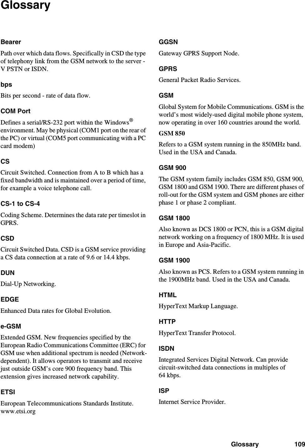 Glossary 109GlossaryBearerPath over which data flows. Specifically in CSD the type of telephony link from the GSM network to the server - V PSTN or ISDN.bpsBits per second - rate of data flow.COM PortDefines a serial/RS-232 port within the Windows® environment. May be physical (COM1 port on the rear of the PC) or virtual (COM5 port communicating with a PC card modem)CSCircuit Switched. Connection from A to B which has a fixed bandwidth and is maintained over a period of time, for example a voice telephone call.CS-1 to CS-4Coding Scheme. Determines the data rate per timeslot in GPRS.CSDCircuit Switched Data. CSD is a GSM service providing a CS data connection at a rate of 9.6 or 14.4 kbps.DUNDial-Up Networking.EDGEEnhanced Data rates for Global Evolution.e-GSMExtended GSM. New frequencies specified by the European Radio Communications Committee (ERC) for GSM use when additional spectrum is needed (Network-dependent). It allows operators to transmit and receive just outside GSM’s core 900 frequency band. This extension gives increased network capability.ETSIEuropean Telecommunications Standards Institute. www.etsi.orgGGSNGateway GPRS Support Node.GPRSGeneral Packet Radio Services.GSMGlobal System for Mobile Communications. GSM is the world’s most widely-used digital mobile phone system, now operating in over 160 countries around the world.GSM 850Refers to a GSM system running in the 850MHz band. Used in the USA and Canada.GSM 900The GSM system family includes GSM 850, GSM 900, GSM 1800 and GSM 1900. There are different phases of roll-out for the GSM system and GSM phones are either phase 1 or phase 2 compliant.GSM 1800Also known as DCS 1800 or PCN, this is a GSM digital network working on a frequency of 1800 MHz. It is used in Europe and Asia-Pacific.GSM 1900Also known as PCS. Refers to a GSM system running in the 1900MHz band. Used in the USA and Canada.HTMLHyperText Markup Language.HTTPHyperText Transfer Protocol.ISDNIntegrated Services Digital Network. Can provide circuit-switched data connections in multiples of 64 kbps.ISPInternet Service Provider.