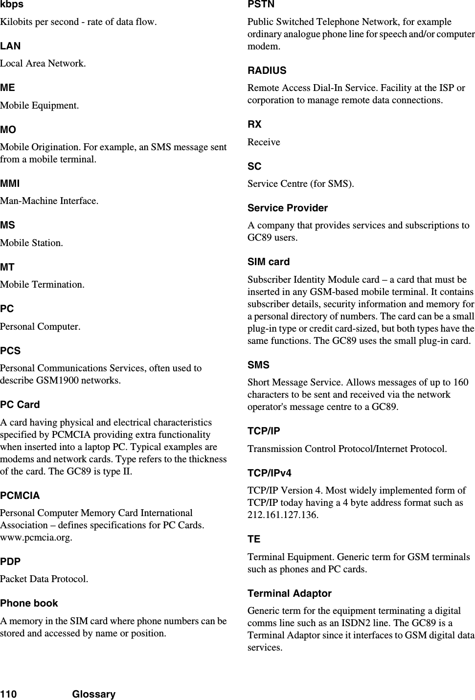 110 GlossarykbpsKilobits per second - rate of data flow.LANLocal Area Network.MEMobile Equipment.MOMobile Origination. For example, an SMS message sent from a mobile terminal.MMIMan-Machine Interface.MSMobile Station.MTMobile Termination.PCPersonal Computer.PCSPersonal Communications Services, often used to describe GSM1900 networks.PC CardA card having physical and electrical characteristics specified by PCMCIA providing extra functionality when inserted into a laptop PC. Typical examples are modems and network cards. Type refers to the thickness of the card. The GC89 is type II.PCMCIAPersonal Computer Memory Card International Association – defines specifications for PC Cards. www.pcmcia.org.PDPPacket Data Protocol.Phone bookA memory in the SIM card where phone numbers can be stored and accessed by name or position.PSTNPublic Switched Telephone Network, for example ordinary analogue phone line for speech and/or computer modem.RADIUSRemote Access Dial-In Service. Facility at the ISP or corporation to manage remote data connections.RXReceiveSCService Centre (for SMS).Service ProviderA company that provides services and subscriptions to GC89 users.SIM cardSubscriber Identity Module card – a card that must be inserted in any GSM-based mobile terminal. It contains subscriber details, security information and memory for a personal directory of numbers. The card can be a small plug-in type or credit card-sized, but both types have the same functions. The GC89 uses the small plug-in card.SMSShort Message Service. Allows messages of up to 160 characters to be sent and received via the network operator&apos;s message centre to a GC89.TCP/IPTransmission Control Protocol/Internet Protocol.TCP/IPv4TCP/IP Version 4. Most widely implemented form of TCP/IP today having a 4 byte address format such as 212.161.127.136.TETerminal Equipment. Generic term for GSM terminals such as phones and PC cards.Terminal AdaptorGeneric term for the equipment terminating a digital comms line such as an ISDN2 line. The GC89 is a Terminal Adaptor since it interfaces to GSM digital data services.