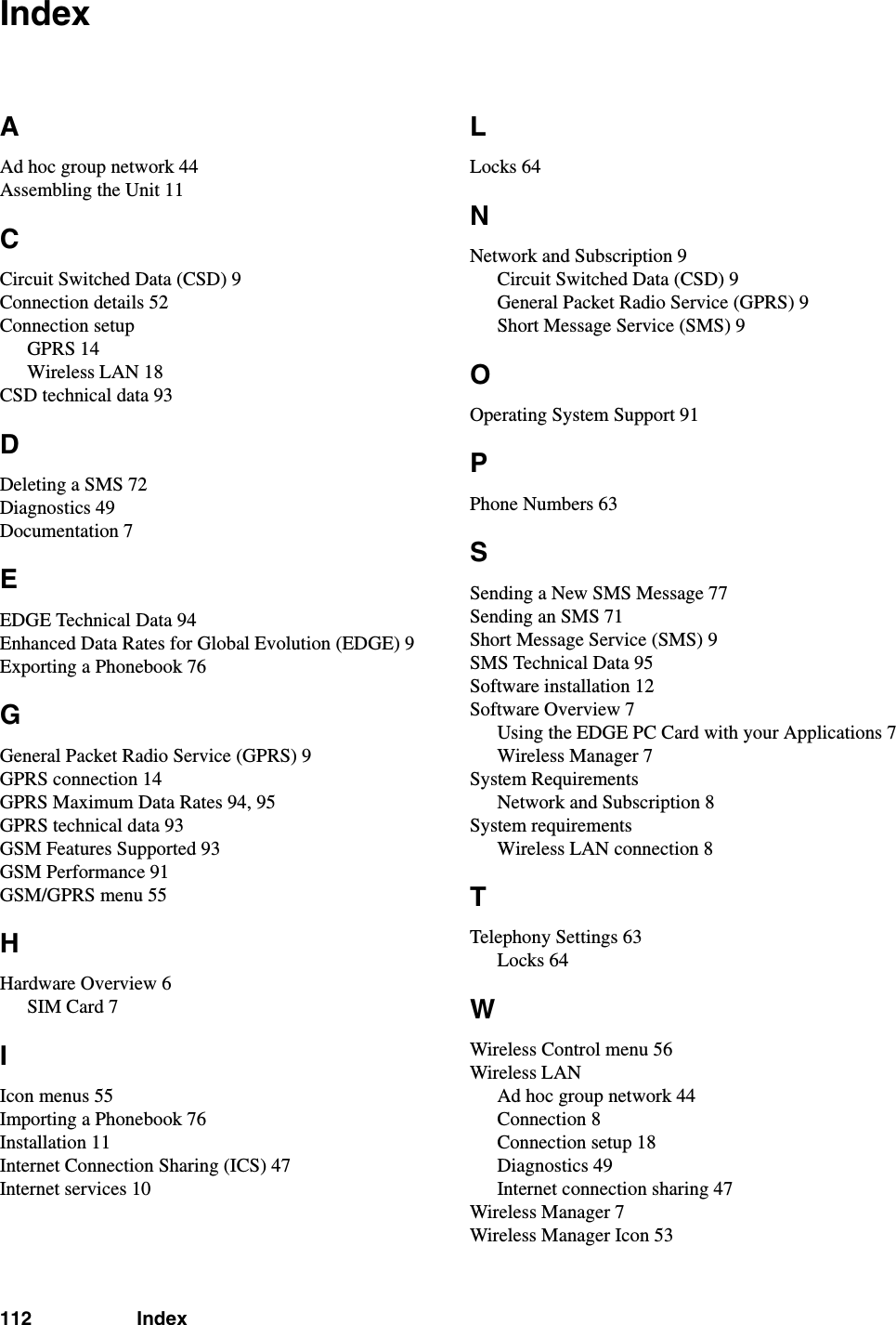 112 IndexIndexAAd hoc group network 44Assembling the Unit 11CCircuit Switched Data (CSD) 9Connection details 52Connection setupGPRS 14Wireless LAN 18CSD technical data 93DDeleting a SMS 72Diagnostics 49Documentation 7EEDGE Technical Data 94Enhanced Data Rates for Global Evolution (EDGE) 9Exporting a Phonebook 76GGeneral Packet Radio Service (GPRS) 9GPRS connection 14GPRS Maximum Data Rates 94, 95GPRS technical data 93GSM Features Supported 93GSM Performance 91GSM/GPRS menu 55HHardware Overview 6SIM Card 7IIcon menus 55Importing a Phonebook 76Installation 11Internet Connection Sharing (ICS) 47Internet services 10LLocks 64NNetwork and Subscription 9Circuit Switched Data (CSD) 9General Packet Radio Service (GPRS) 9Short Message Service (SMS) 9OOperating System Support 91PPhone Numbers 63SSending a New SMS Message 77Sending an SMS 71Short Message Service (SMS) 9SMS Technical Data 95Software installation 12Software Overview 7Using the EDGE PC Card with your Applications 7Wireless Manager 7System RequirementsNetwork and Subscription 8System requirementsWireless LAN connection 8TTelephony Settings 63Locks 64WWireless Control menu 56Wireless LANAd hoc group network 44Connection 8Connection setup 18Diagnostics 49Internet connection sharing 47Wireless Manager 7Wireless Manager Icon 53