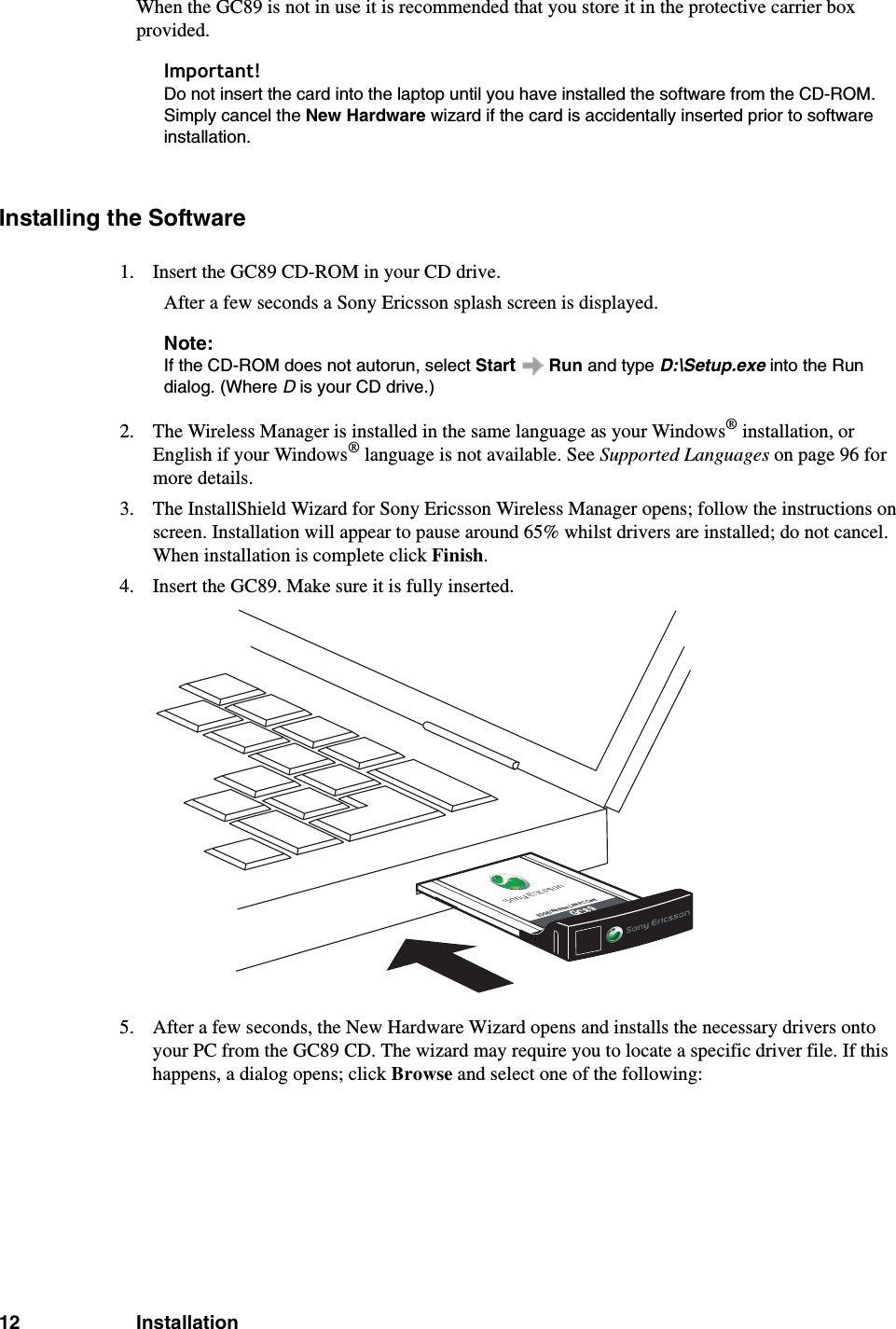 12 InstallationWhen the GC89 is not in use it is recommended that you store it in the protective carrier box provided. Important!Do not insert the card into the laptop until you have installed the software from the CD-ROM. Simply cancel the New Hardware wizard if the card is accidentally inserted prior to software installation.Installing the Software1. Insert the GC89 CD-ROM in your CD drive.After a few seconds a Sony Ericsson splash screen is displayed.Note:If the CD-ROM does not autorun, select Start  Run and type D:\Setup.exe into the Run dialog. (Where D is your CD drive.)2. The Wireless Manager is installed in the same language as your Windows® installation, or English if your Windows® language is not available. See Supported Languages on page 96 for more details.3. The InstallShield Wizard for Sony Ericsson Wireless Manager opens; follow the instructions on screen. Installation will appear to pause around 65% whilst drivers are installed; do not cancel. When installation is complete click Finish.4. Insert the GC89. Make sure it is fully inserted. 5. After a few seconds, the New Hardware Wizard opens and installs the necessary drivers onto your PC from the GC89 CD. The wizard may require you to locate a specific driver file. If this happens, a dialog opens; click Browse and select one of the following:EDGE/Wireless LAN PC CardGC89