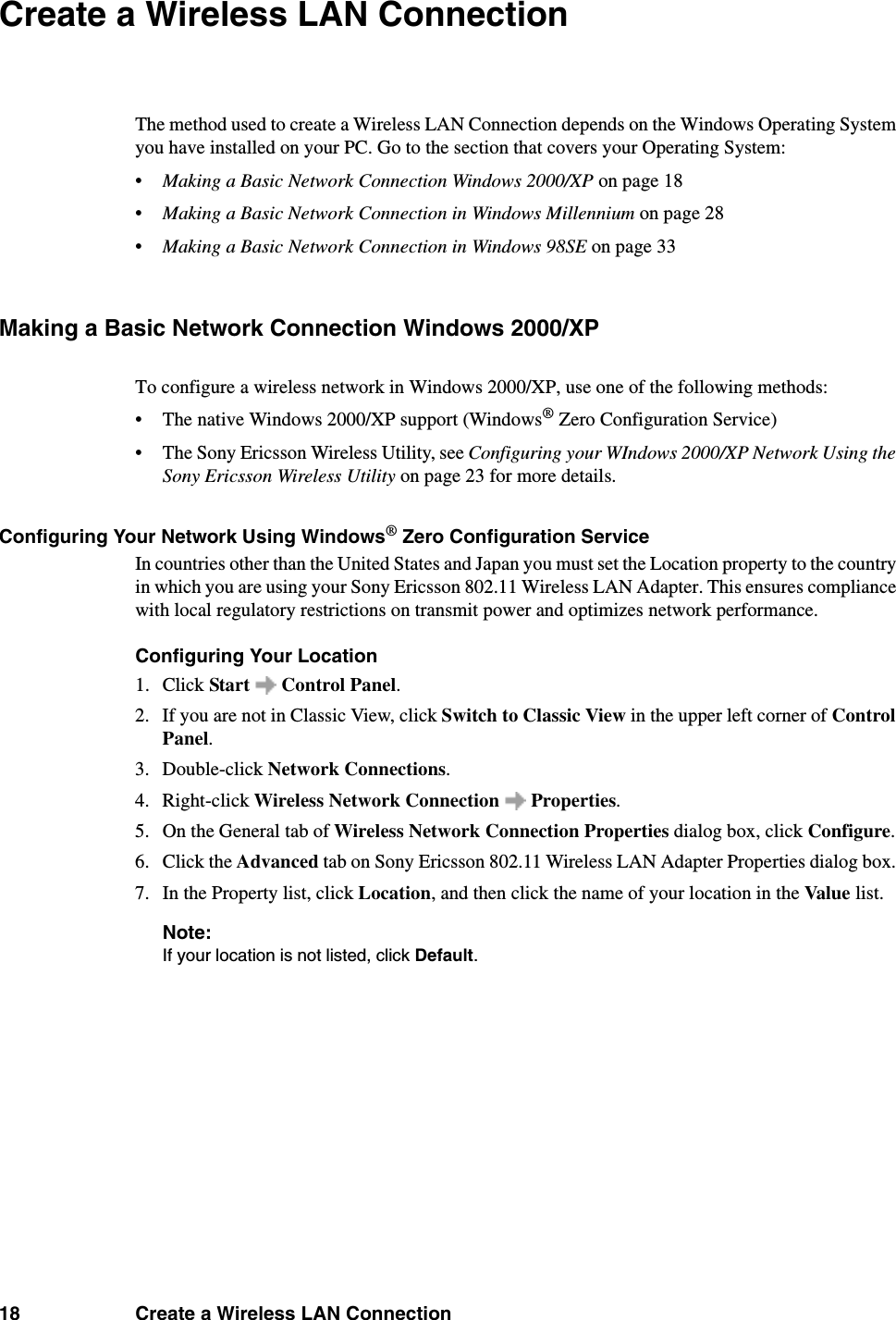 18 Create a Wireless LAN ConnectionCreate a Wireless LAN ConnectionThe method used to create a Wireless LAN Connection depends on the Windows Operating System you have installed on your PC. Go to the section that covers your Operating System:•Making a Basic Network Connection Windows 2000/XP on page 18•Making a Basic Network Connection in Windows Millennium on page 28•Making a Basic Network Connection in Windows 98SE on page 33Making a Basic Network Connection Windows 2000/XPTo configure a wireless network in Windows 2000/XP, use one of the following methods: • The native Windows 2000/XP support (Windows® Zero Configuration Service) • The Sony Ericsson Wireless Utility, see Configuring your WIndows 2000/XP Network Using the Sony Ericsson Wireless Utility on page 23 for more details. Configuring Your Network Using Windows® Zero Configuration ServiceIn countries other than the United States and Japan you must set the Location property to the country in which you are using your Sony Ericsson 802.11 Wireless LAN Adapter. This ensures compliance with local regulatory restrictions on transmit power and optimizes network performance. Configuring Your Location1. Click Start  Control Panel. 2. If you are not in Classic View, click Switch to Classic View in the upper left corner of Control Panel. 3. Double-click Network Connections. 4. Right-click Wireless Network Connection   Properties. 5. On the General tab of Wireless Network Connection Properties dialog box, click Configure. 6. Click the Advanced tab on Sony Ericsson 802.11 Wireless LAN Adapter Properties dialog box. 7. In the Property list, click Location, and then click the name of your location in the Value  list. Note: If your location is not listed, click Default. 