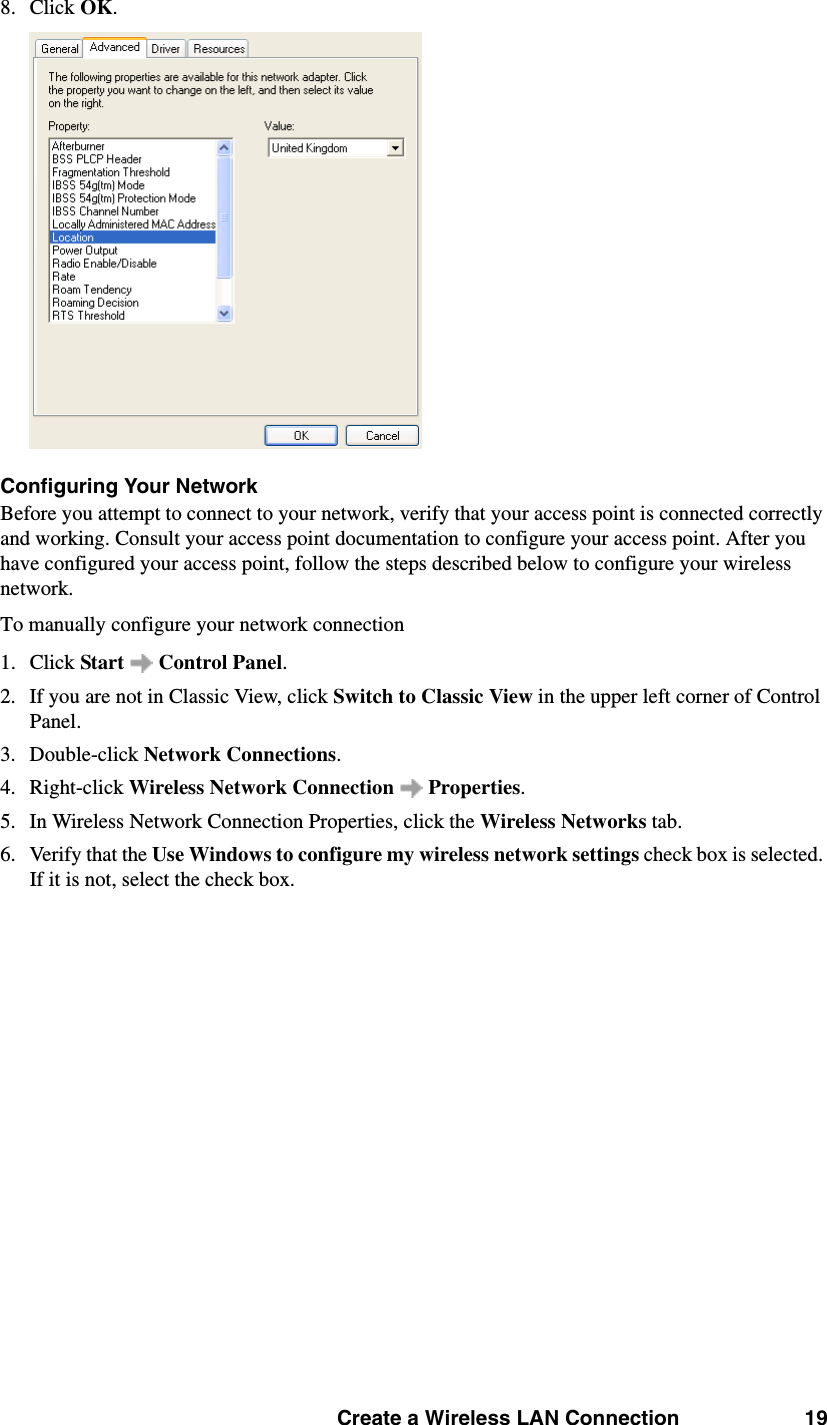Create a Wireless LAN Connection 198. Click OK. Configuring Your NetworkBefore you attempt to connect to your network, verify that your access point is connected correctly and working. Consult your access point documentation to configure your access point. After you have configured your access point, follow the steps described below to configure your wireless network. To manually configure your network connection 1. Click Start  Control Panel. 2. If you are not in Classic View, click Switch to Classic View in the upper left corner of Control Panel. 3. Double-click Network Connections. 4. Right-click Wireless Network Connection   Properties. 5. In Wireless Network Connection Properties, click the Wireless Networks tab. 6. Verify that the Use Windows to configure my wireless network settings check box is selected. If it is not, select the check box. 