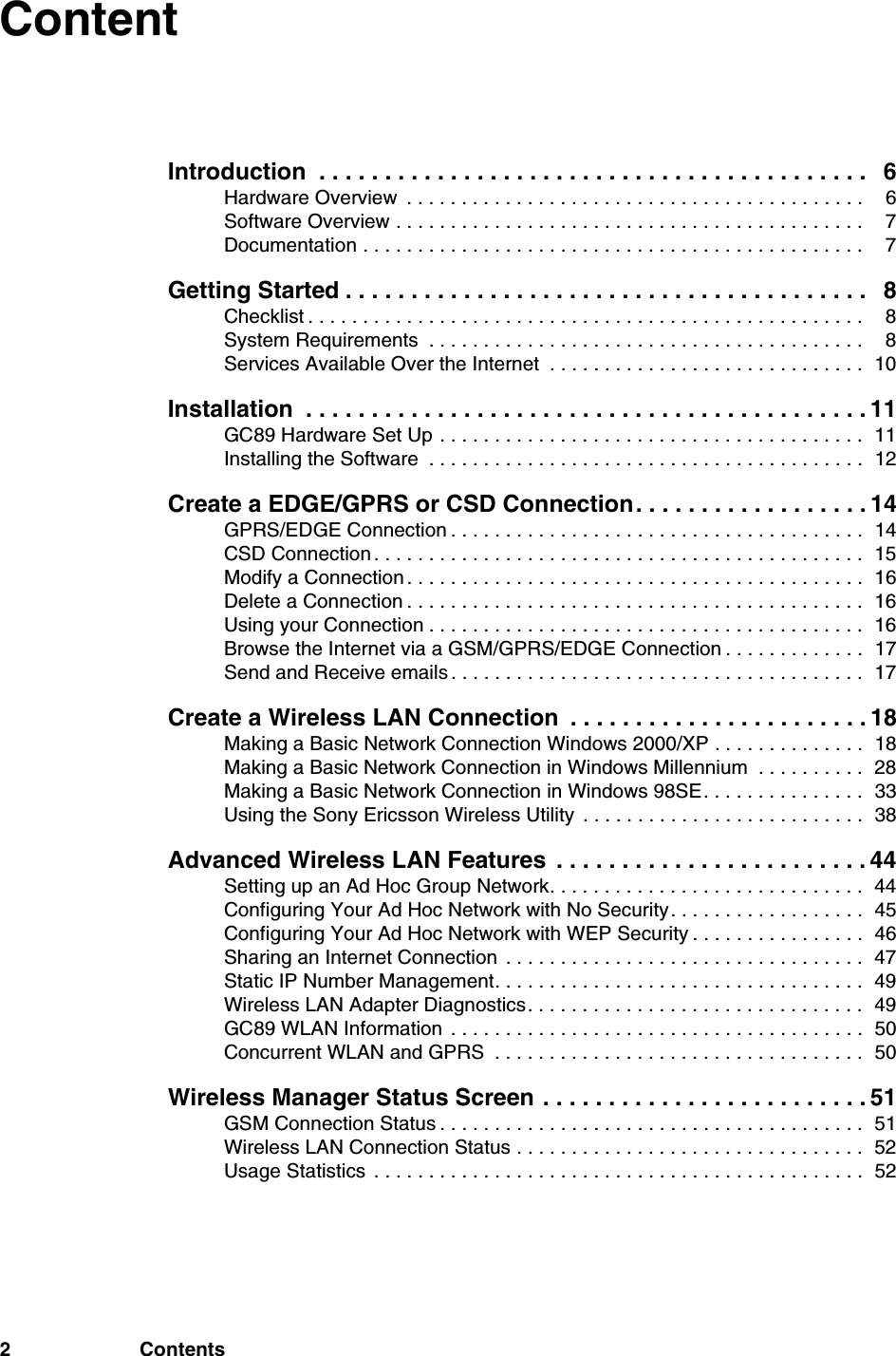 2 ContentsContentIntroduction  . . . . . . . . . . . . . . . . . . . . . . . . . . . . . . . . . . . . . . . . . . 6Hardware Overview  . . . . . . . . . . . . . . . . . . . . . . . . . . . . . . . . . . . . . . . . . .  6Software Overview . . . . . . . . . . . . . . . . . . . . . . . . . . . . . . . . . . . . . . . . . . .  7Documentation . . . . . . . . . . . . . . . . . . . . . . . . . . . . . . . . . . . . . . . . . . . . . .  7Getting Started . . . . . . . . . . . . . . . . . . . . . . . . . . . . . . . . . . . . . . . . 8Checklist . . . . . . . . . . . . . . . . . . . . . . . . . . . . . . . . . . . . . . . . . . . . . . . . . . .  8System Requirements  . . . . . . . . . . . . . . . . . . . . . . . . . . . . . . . . . . . . . . . .  8Services Available Over the Internet  . . . . . . . . . . . . . . . . . . . . . . . . . . . . .  10Installation  . . . . . . . . . . . . . . . . . . . . . . . . . . . . . . . . . . . . . . . . . . . 11GC89 Hardware Set Up . . . . . . . . . . . . . . . . . . . . . . . . . . . . . . . . . . . . . . .  11Installing the Software  . . . . . . . . . . . . . . . . . . . . . . . . . . . . . . . . . . . . . . . .  12Create a EDGE/GPRS or CSD Connection. . . . . . . . . . . . . . . . . . 14GPRS/EDGE Connection . . . . . . . . . . . . . . . . . . . . . . . . . . . . . . . . . . . . . .  14CSD Connection . . . . . . . . . . . . . . . . . . . . . . . . . . . . . . . . . . . . . . . . . . . . .  15Modify a Connection . . . . . . . . . . . . . . . . . . . . . . . . . . . . . . . . . . . . . . . . . .  16Delete a Connection . . . . . . . . . . . . . . . . . . . . . . . . . . . . . . . . . . . . . . . . . .  16Using your Connection . . . . . . . . . . . . . . . . . . . . . . . . . . . . . . . . . . . . . . . .  16Browse the Internet via a GSM/GPRS/EDGE Connection . . . . . . . . . . . . .  17Send and Receive emails . . . . . . . . . . . . . . . . . . . . . . . . . . . . . . . . . . . . . .  17Create a Wireless LAN Connection  . . . . . . . . . . . . . . . . . . . . . . . 18Making a Basic Network Connection Windows 2000/XP . . . . . . . . . . . . . .  18Making a Basic Network Connection in Windows Millennium  . . . . . . . . . .  28Making a Basic Network Connection in Windows 98SE. . . . . . . . . . . . . . .  33Using the Sony Ericsson Wireless Utility  . . . . . . . . . . . . . . . . . . . . . . . . . .  38Advanced Wireless LAN Features  . . . . . . . . . . . . . . . . . . . . . . . . 44Setting up an Ad Hoc Group Network. . . . . . . . . . . . . . . . . . . . . . . . . . . . .  44Configuring Your Ad Hoc Network with No Security. . . . . . . . . . . . . . . . . .  45Configuring Your Ad Hoc Network with WEP Security . . . . . . . . . . . . . . . .  46Sharing an Internet Connection  . . . . . . . . . . . . . . . . . . . . . . . . . . . . . . . . .  47Static IP Number Management. . . . . . . . . . . . . . . . . . . . . . . . . . . . . . . . . .  49Wireless LAN Adapter Diagnostics. . . . . . . . . . . . . . . . . . . . . . . . . . . . . . .  49GC89 WLAN Information  . . . . . . . . . . . . . . . . . . . . . . . . . . . . . . . . . . . . . .  50Concurrent WLAN and GPRS  . . . . . . . . . . . . . . . . . . . . . . . . . . . . . . . . . .  50Wireless Manager Status Screen . . . . . . . . . . . . . . . . . . . . . . . . . 51GSM Connection Status . . . . . . . . . . . . . . . . . . . . . . . . . . . . . . . . . . . . . . .  51Wireless LAN Connection Status . . . . . . . . . . . . . . . . . . . . . . . . . . . . . . . .  52Usage Statistics  . . . . . . . . . . . . . . . . . . . . . . . . . . . . . . . . . . . . . . . . . . . . .  52