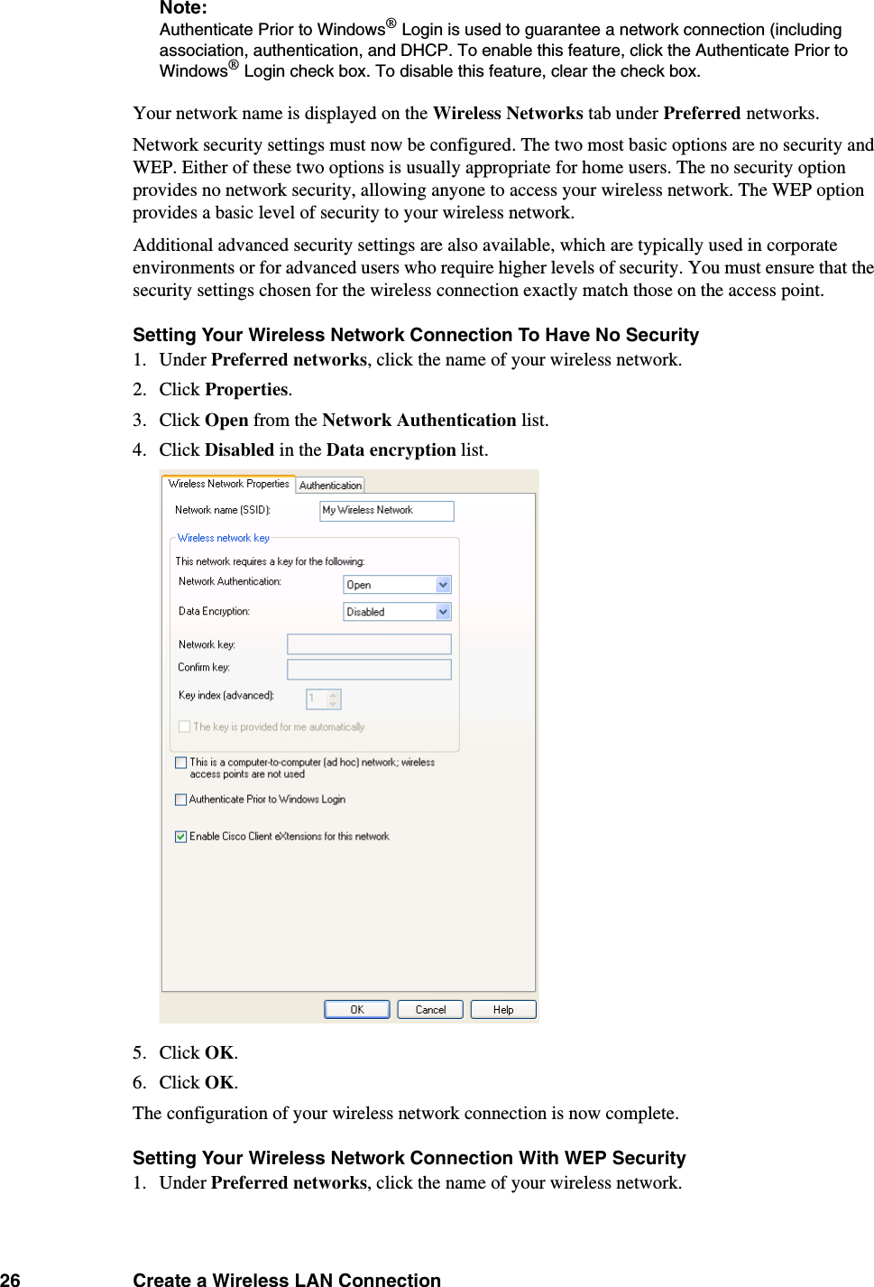 26 Create a Wireless LAN ConnectionNote: Authenticate Prior to Windows® Login is used to guarantee a network connection (including association, authentication, and DHCP. To enable this feature, click the Authenticate Prior to Windows® Login check box. To disable this feature, clear the check box. Your network name is displayed on the Wireless Networks tab under Preferred networks. Network security settings must now be configured. The two most basic options are no security and WEP. Either of these two options is usually appropriate for home users. The no security option provides no network security, allowing anyone to access your wireless network. The WEP option provides a basic level of security to your wireless network. Additional advanced security settings are also available, which are typically used in corporate environments or for advanced users who require higher levels of security. You must ensure that the security settings chosen for the wireless connection exactly match those on the access point. Setting Your Wireless Network Connection To Have No Security1. Under Preferred networks, click the name of your wireless network. 2. Click Properties. 3. Click Open from the Network Authentication list. 4. Click Disabled in the Data encryption list. 5. Click OK. 6. Click OK. The configuration of your wireless network connection is now complete. Setting Your Wireless Network Connection With WEP Security1. Under Preferred networks, click the name of your wireless network. 