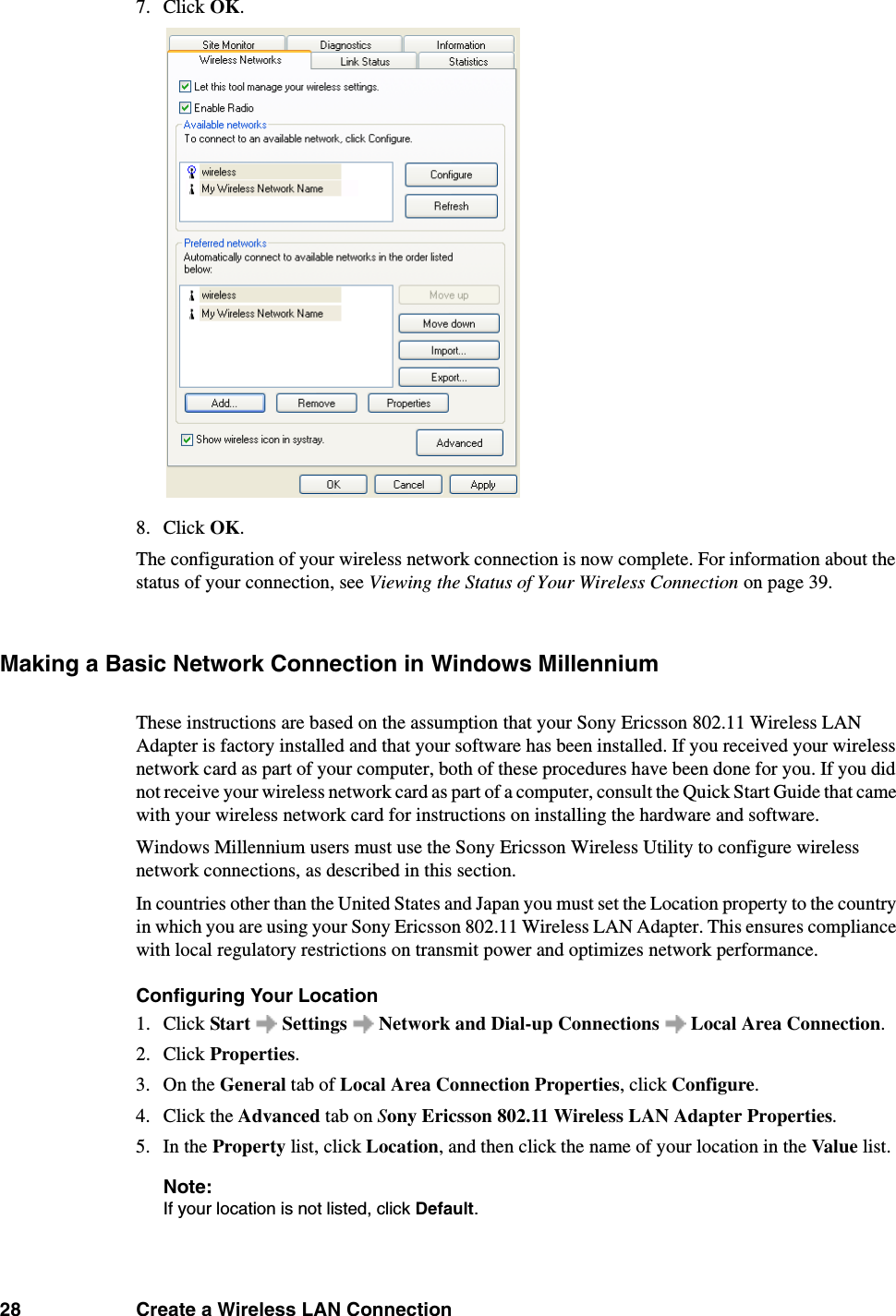 28 Create a Wireless LAN Connection7. Click OK. 8. Click OK. The configuration of your wireless network connection is now complete. For information about the status of your connection, see Viewing the Status of Your Wireless Connection on page 39. Making a Basic Network Connection in Windows MillenniumThese instructions are based on the assumption that your Sony Ericsson 802.11 Wireless LAN Adapter is factory installed and that your software has been installed. If you received your wireless network card as part of your computer, both of these procedures have been done for you. If you did not receive your wireless network card as part of a computer, consult the Quick Start Guide that came with your wireless network card for instructions on installing the hardware and software. Windows Millennium users must use the Sony Ericsson Wireless Utility to configure wireless network connections, as described in this section. In countries other than the United States and Japan you must set the Location property to the country in which you are using your Sony Ericsson 802.11 Wireless LAN Adapter. This ensures compliance with local regulatory restrictions on transmit power and optimizes network performance. Configuring Your Location1. Click Start   Settings   Network and Dial-up Connections   Local Area Connection. 2. Click Properties. 3. On the General tab of Local Area Connection Properties, click Configure. 4. Click the Advanced tab on Sony Ericsson 802.11 Wireless LAN Adapter Properties. 5. In the Property list, click Location, and then click the name of your location in the Value list. Note:If your location is not listed, click Default. 